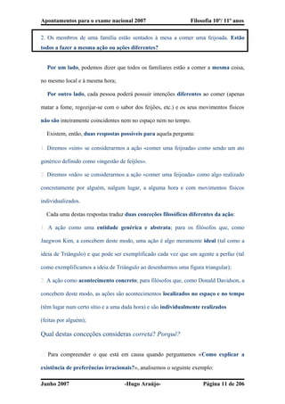 Apontamentos para o exame nacional 2007 Filosofia 10º/ 11º anos
2. Os membros de uma família estão sentados à mesa a comer uma feijoada. Estão
todos a fazer a mesma ação ou ações diferentes?
� Por um lado, podemos dizer que todos os familiares estão a comer a mesma coisa,
no mesmo local e à mesma hora;
� Por outro lado, cada pessoa poderá possuir intenções diferentes ao comer (apenas
matar a fome, regozijar-se com o sabor dos feijões, etc.) e os seus movimentos físicos
não são inteiramente coincidentes nem no espaço nem no tempo.
� Existem, então, duas respostas possíveis para aquela pergunta:
1. Diremos «sim» se considerarmos a ação «comer uma feijoada» como sendo um ato
genérico definido como «ingestão de feijões».
2. Diremos «não» se considerarmos a ação «comer uma feijoada» como algo realizado
concretamente por alguém, nalgum lugar, a alguma hora e com movimentos físicos
individualizados.
� Cada uma destas respostas traduz duas conceções filosóficas diferentes da ação:
1. A ação como uma entidade genérica e abstrata; para os filósofos que, como
Jaegwon Kim, a concebem deste modo, uma ação é algo meramente ideal (tal como a
ideia de Triângulo) e que pode ser exemplificado cada vez que um agente a perfaz (tal
como exemplificamos a ideia de Triângulo ao desenharmos uma figura triangular);
2. A ação como acontecimento concreto; para filósofos que, como Donald Davidson, a
concebem deste modo, as ações são acontecimentos localizados no espaço e no tempo
(têm lugar num certo sítio e a uma dada hora) e são individualmente realizados
(feitas por alguém);
Qual destas conceções consideras correta? Porquê?
� Para compreender o que está em causa quando perguntamos «Como explicar a
existência de preferências irracionais?», analisemos o seguinte exemplo:
Junho 2007 -Hugo Araújo- Página 11 de 206
 