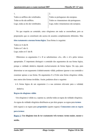 Apontamentos para o exame nacional 2007 Filosofia 10º/ 11º anos
� No que respeita ao conteúdo, estes silogismos em nada se assemelham, pois as
proposições que os constituem são acerca de assuntos completamente diferentes. Mas
têm exatamente a mesma forma lógica. Essa forma é a seguinte:
Todos os A são B.
Todos os C são A.
Logo, todos os C são B.
� Obteremos os argumentos 1 e 2 se substituirmos «A», «B» e «C» pelos termos
apropriados. É importante distinguir o conteúdo dos argumentos da sua forma lógica,
porque a validade dedutiva depende exclusivamente da forma lógica. Ou seja, para
determinar se um argumento é dedutivamente válido, podemos ignorar o seu conteúdo e
examinar apenas a sua forma. Os argumentos 1 e 2 têm uma forma silogística válida,
mas outros têm formas inválidas. Assim, podemos dizer o seguinte:
• A forma lógica de um argumento é a sua estrutura relevante para a validade
dedutiva.
Regras do silogismo válido
� Um silogismo é válido se, e apenas se, satisfaz todas as regras da validade silogística.
As regras da validade silogística distribuem-se por dois grupos: as regras para termos
(três regras) e as regras para proposições (quatro regras). Comecemos com as regras
para termos:
Regra 1: Um silogismo tem de ter exatamente três termos: termo maior, menor e
médio.
Junho 2007 -Hugo Araújo- Página 110 de 206
1.
Todos os anfíbios são vertebrados.
Todas as rãs são anfíbios.
Logo, todas as rãs são vertebrados.
2.
Todos os portugueses são europeus.
Todos os vimaranenses são portugueses.
Logo, todos vimaranenses são europeus.
 
