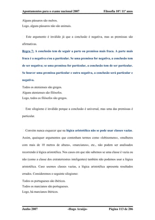 Apontamentos para o exame nacional 2007 Filosofia 10º/ 11º anos
Alguns pássaros são melros.
Logo, alguns pássaros não são animais.
� Este argumento é inválido já que a conclusão é negativa, mas as premissas são
afirmativas.
Regra 7: A conclusão tem de seguir a parte ou premissa mais fraca. A parte mais
fraca é a negativa e/ou a particular. Se uma premissa for negativa, a conclusão tem
de ser negativa; se uma premissa for particular, a conclusão tem de ser particular.
Se houver uma premissa particular e outra negativa, a conclusão será particular e
negativa.
Todos os atenienses são gregos.
Alguns atenienses são filósofos.
Logo, todos os filósofos são gregos.
� Este silogismo é inválido porque a conclusão é universal, mas uma das premissas é
particular.
� Convém nunca esquecer que na lógica aristotélica não se pode usar classes vazias.
Assim, quaisquer argumentos que contenham termos como «lobisomens», «mulheres
com mais de 10 metros de altura», «marcianos», etc., não podem ser analisados
recorrendo à lógica aristotélica. Nos casos em que não sabemos se uma classe é vazia ou
não (como a classe dos extraterrestres inteligentes) também não podemos usar a lógica
aristotélica. Caso usemos classes vazias, a lógica aristotélica apresenta resultados
errados. Consideremos o seguinte silogismo:
Todos os portugueses são ibéricos.
Todos os marcianos são portugueses.
Logo, há marcianos ibéricos.
Junho 2007 -Hugo Araújo- Página 113 de 206
 