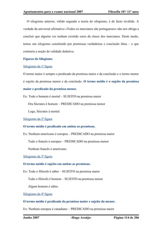 Apontamentos para o exame nacional 2007 Filosofia 10º/ 11º anos
� O silogismo anterior, válido segundo a teoria do silogismo, é de facto inválido. A
verdade da universal afirmativa «Todos os marcianos são portugueses» não nos obriga a
concluir que alguma vez tenham existido seres da classe dos marcianos. Deste modo,
temos um silogismo constituído por premissas verdadeiras e conclusão falsa – o que
contraria a noção de validade dedutiva.
Figuras do Silogismo
Silogismo da 1ª figura
O termo maior é sempre o predicado da premissa maior e da conclusão e o termo menor
é sujeito da premissa menor e da conclusão. O termo médio é o sujeito da premissa
maior e predicado da premissa menor.
Ex: Todo o homem é mortal – SUJEITO na premissa maior
Ora Sócrates é homem – PREDICADO na premissa menor
Logo, Sócrates é mortal.
Silogismo da 2ª figura
O termo médio é predicado em ambas as premissas.
Ex: Nenhum americano é europeu – PREDICADO na premissa maior
Todo o francês é europeu – PREDICADO na premissa menor
Nenhum francês é americano.
Silogismo da 3ª figura
O termo médio é sujeito em ambas as premissas.
Ex: Todo o filósofo é sábio – SUJEITO na premissa maior
Todo o filósofo é homem – SUJEITO na premissa menor
Algum homem é sábio.
Silogismo da 4ª figura
O termo médio é predicado da premissa maior e sujeito da menor.
Ex: Nenhum europeu é canadiano – PREDICADO na premissa maior
Junho 2007 -Hugo Araújo- Página 114 de 206
 