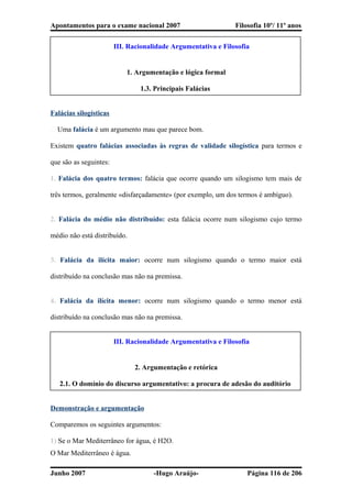 Apontamentos para o exame nacional 2007 Filosofia 10º/ 11º anos
III. Racionalidade Argumentativa e Filosofia
1. Argumentação e lógica formal
1.3. Principais Falácias
Falácias silogísticas
� Uma falácia é um argumento mau que parece bom.
Existem quatro falácias associadas às regras de validade silogística para termos e
que são as seguintes:
1. Falácia dos quatro termos: falácia que ocorre quando um silogismo tem mais de
três termos, geralmente «disfarçadamente» (por exemplo, um dos termos é ambíguo).
2. Falácia do médio não distribuído: esta falácia ocorre num silogismo cujo termo
médio não está distribuído.
3. Falácia da ilícita maior: ocorre num silogismo quando o termo maior está
distribuído na conclusão mas não na premissa.
4. Falácia da ilícita menor: ocorre num silogismo quando o termo menor está
distribuído na conclusão mas não na premissa.
III. Racionalidade Argumentativa e Filosofia
2. Argumentação e retórica
2.1. O domínio do discurso argumentativo: a procura de adesão do auditório
Demonstração e argumentação
Comparemos os seguintes argumentos:
1) Se o Mar Mediterrâneo for água, é H2O.
O Mar Mediterrâneo é água.
Junho 2007 -Hugo Araújo- Página 116 de 206
 