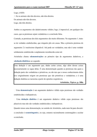 Apontamentos para o exame nacional 2007 Filosofia 10º/ 11º anos
Logo, é H2O.
2) Se os animais não têm deveres, não têm direitos.
Os animais não têm deveres.
Logo, não têm direitos.
Ambos os argumentos são dedutivamente válidos; logo, é impossível, em qualquer dos
casos, que as premissas sejam verdadeiras e a conclusão falsa.
Contudo, as premissas dos dois argumentos são muito diferentes. No argumento 1, trata-
se de verdades estabelecidas, que ninguém põe em causa. Mas a primeira premissa do
argumento 2 é muitíssimo disputável. Até pode ser verdadeira, mas não é uma verdade
solidamente estabelecida e amplamente reconhecida como tal.
Aristóteles chama «demonstração» ao primeiro tipo de argumentos dedutivos, e
«dedução dialética» ao segundo:
Uma dedução é um argumento que, dadas certas coisas, algo além dessas coisas
necessariamente se segue delas. É uma demonstração quando as premissas das quais a
dedução parte são verdadeiras e primitivas, ou são tais que o nosso conhecimento delas
teve originalmente origem em premissas que são primitivas e verdadeiras; e é uma
dedução dialética se raciocina a partir de opiniões respeitáveis.
Aristóteles, Tópicos, p. 100a
� Uma demonstração é um argumento dedutivo válido cujas premissas são verdades
estabelecidas e indisputáveis.
� Uma dedução dialética é um argumento dedutivo válido cujas premissas são
plausíveis mas não são verdades estabelecidas e indisputáveis.
Quando temos uma demonstração, no sentido de Aristóteles, nada mais há para discutir:
a conclusão é «constringente», ou seja, estamos racionalmente constrangidos a aceitar
a conclusão.
Junho 2007 -Hugo Araújo- Página 117 de 206
 