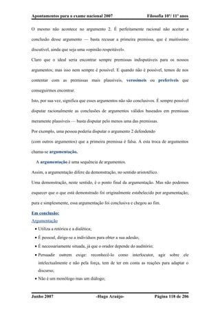 Apontamentos para o exame nacional 2007 Filosofia 10º/ 11º anos
O mesmo não acontece no argumento 2. É perfeitamente racional não aceitar a
conclusão desse argumento — basta recusar a primeira premissa, que é muitíssimo
discutível, ainda que seja uma «opinião respeitável».
Claro que o ideal seria encontrar sempre premissas indisputáveis para os nossos
argumentos; mas isso nem sempre é possível. E quando não é possível, temos de nos
contentar com as premissas mais plausíveis, verosímeis ou preferíveis que
conseguirmos encontrar.
Isto, por sua vez, significa que esses argumentos não são conclusivos. É sempre possível
disputar racionalmente as conclusões de argumentos válidos baseados em premissas
meramente plausíveis — basta disputar pelo menos uma das premissas.
Por exemplo, uma pessoa poderia disputar o argumento 2 defendendo
(com outros argumentos) que a primeira premissa é falsa. A esta troca de argumentos
chama-se argumentação.
� A argumentação é uma sequência de argumentos.
Assim, a argumentação difere da demonstração, no sentido aristotélico.
Uma demonstração, neste sentido, é o ponto final da argumentação. Mas não podemos
esquecer que o que está demonstrado foi originalmente estabelecido por argumentação;
pura e simplesmente, essa argumentação foi conclusiva e chegou ao fim.
Em conclusão:
Argumentação
• Utiliza a retórica e a dialética;
• É pessoal, dirige-se a indivíduos para obter a sua adesão;
• É necessariamente situada, já que o orador depende do auditório;
• Persuadir outrem exige: reconhecê-lo como interlocutor, agir sobre ele
intelectualmente e não pela força, tem de ter em conta as reações para adaptar o
discurso;
• Não é um monólogo mas um diálogo;
Junho 2007 -Hugo Araújo- Página 118 de 206
 