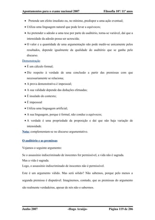 Apontamentos para o exame nacional 2007 Filosofia 10º/ 11º anos
• Pretende um efeito imediato ou, no mínimo, predispor a uma ação eventual;
• Utiliza uma linguagem natural que pode levar a equívocos;
• Ao pretender a adesão a uma tese por parte do auditório, torna-se variável, daí que a
intensidade da adesão possa ser acrescida;
• O valor e a quantidade de uma argumentação não pode medir-se unicamente pelos
resultados, depende igualmente da qualidade do auditório que se ganha pelo
discurso.
Demonstração
• É um cálculo formal;
• Diz respeito à verdade de uma conclusão a partir das premissas com que
necessariamente se relaciona;
• A prova demonstrativa é impessoal;
• A sua validade depende das deduções efetuadas;
• É insulado do contexto;
• É impessoal
• Utiliza uma linguagem artificial;
• A sua linguagem, porque é formal, não conduz a equívocos;
• A verdade é uma propriedade da proposição e daí que não haja variação de
intensidade.
Nota: complementam-se no discurso argumentativo.
O auditório e as premissas
Vejamos o seguinte argumento:
Se o assassínio indiscriminado de inocentes for permissível, a vida não é sagrada.
Mas a vida é sagrada.
Logo, o assassínio indiscriminado de inocentes não é permissível.
Este é um argumento válido. Mas será sólido? Não sabemos, porque pelo menos a
segunda premissa é disputável. Imaginemos, contudo, que as premissas do argumento
são realmente verdadeiras, apesar de nós não o sabermos.
Junho 2007 -Hugo Araújo- Página 119 de 206
 