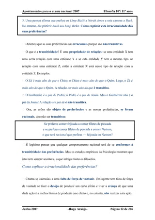 Apontamentos para o exame nacional 2007 Filosofia 10º/ 11º anos
3. Uma pessoa afirma que prefere os Limp Bizkit a Norah Jones e esta cantora a Bach.
No entanto, diz preferir Bach aos Limp Bizkit. Como explicar esta irracionalidade das
suas preferências?
� Dizemos que as suas preferências são irracionais porque são não transitivas.
� O que é a transitividade? É uma propriedade de relações: se uma entidade X tem
uma certa relação com uma entidade Y e se esta entidade Y tem o mesmo tipo de
relação com uma entidade Z, então a entidade X está nesse tipo de relação com a
entidade Z. Exemplos:
1. O Zé é mais alto do que o Chico; o Chico é mais alto do que o Quim. Logo, o Zé é
mais alto do que o Quim. A relação ser mais alto do que é transitiva.
2. O Guilherme é o pai do Pedro; o Pedro é o pai da Joana. Mas o Guilherme não é o
pai da Joana! A relação ser pai de é não transitiva.
� Ora, as ações são objeto de preferências e as nossas preferências, se forem
racionais, deverão ser transitivas:
Se preferes comer feijoada a comer filetes de pescada
e se preferes comer filetes de pescada a comer Nestum,
o que será racional que prefiras — feijoada ou Nestum?
� É legítimo pensar que qualquer comportamento racional terá de se conformar à
transitividade das preferências. Mas os estudos empíricos da Psicologia mostram que
isto nem sempre acontece, o que intriga muito os filósofos.
Como explicar a irracionalidade das preferências?
� Chama-se «acrasia» a uma falta de força de vontade. Um agente tem falta de força
de vontade se tiver o desejo de produzir um certo efeito e tiver a crença de que uma
dada ação é a melhor forma de produzir esse efeito e, no entanto, não realizar esta ação.
Junho 2007 -Hugo Araújo- Página 12 de 206
 