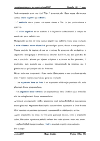 Apontamentos para o exame nacional 2007 Filosofia 10º/ 11º anos
Será o argumento nesse caso bom? Não. O argumento não é bom porque não tem em
conta o estado cognitivo do auditório.
� O auditório são as pessoas com quem estamos a falar, ou para quem estamos a
escrever.
� O estado cognitivo de um auditório é o conjunto de conhecimentos e crenças ou
convicções que o auditório tem.
O argumento não tem em conta o estado cognitivo do auditório porque a sua conclusão
é mais evidente e menos disputável, para qualquer pessoa, do que as suas premissas.
Mesmo partindo da hipótese de que as premissas do argumento são verdadeiras, o
argumento é mau porque as premissas não são mais plausíveis, seja para quem for, do
que a conclusão. Mesmo que sejamos religiosos e aceitemos as duas premissas, é
muitíssimo mais evidente que o assassínio indiscriminado de inocentes não é
permissível do que qualquer uma das premissas.
Diz-se, assim, que o argumento é fraco ou não é bom porque as suas premissas não são
mais evidentes ou mais plausíveis do que a sua conclusão.
� Um argumento bom ou forte é um argumento sólido cujas premissas são mais
plausíveis do que a sua conclusão.
� Um argumento mau ou fraco é um argumento que não é sólido ou cujas premissas
não são mais plausíveis do que a sua conclusão.
A força de um argumento válido é exatamente igual à plausibilidade da sua premissa
menos plausível. Argumentar bem implica descobrir bons argumentos a favor de uma
ideia baseados em premissas que quem é contra essa ideia está disposto a aceitar.
Alguns argumentos são maus ou bons para quaisquer pessoas, como o argumento
acima. Mas outros argumentos poderão ser bons para certas pessoas e maus para outras.
� A plausibilidade das proposições é relativa ao estado cognitivo dos auditórios.
Por exemplo:
Junho 2007 -Hugo Araújo- Página 120 de 206
 