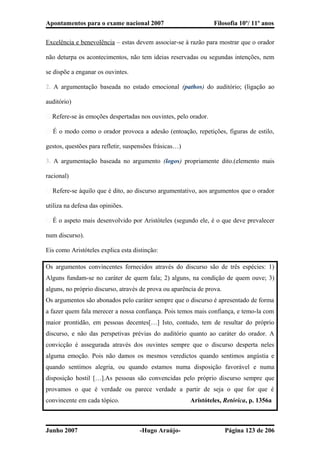 Apontamentos para o exame nacional 2007 Filosofia 10º/ 11º anos
Excelência e benevolência – estas devem associar-se à razão para mostrar que o orador
não deturpa os acontecimentos, não tem ideias reservadas ou segundas intenções, nem
se dispõe a enganar os ouvintes.
2. A argumentação baseada no estado emocional (pathos) do auditório; (ligação ao
auditório)
� Refere-se às emoções despertadas nos ouvintes, pelo orador.
� É o modo como o orador provoca a adesão (entoação, repetições, figuras de estilo,
gestos, questões para refletir, suspensões frásicas…)
3. A argumentação baseada no argumento (logos) propriamente dito.(elemento mais
racional)
� Refere-se àquilo que é dito, ao discurso argumentativo, aos argumentos que o orador
utiliza na defesa das opiniões.
� É o aspeto mais desenvolvido por Aristóteles (segundo ele, é o que deve prevalecer
num discurso).
Eis como Aristóteles explica esta distinção:
Os argumentos convincentes fornecidos através do discurso são de três espécies: 1)
Alguns fundam-se no caráter de quem fala; 2) alguns, na condição de quem ouve; 3)
alguns, no próprio discurso, através de prova ou aparência de prova.
Os argumentos são abonados pelo caráter sempre que o discurso é apresentado de forma
a fazer quem fala merecer a nossa confiança. Pois temos mais confiança, e temo-la com
maior prontidão, em pessoas decentes[…] Isto, contudo, tem de resultar do próprio
discurso, e não das perspetivas prévias do auditório quanto ao caráter do orador. A
convicção é assegurada através dos ouvintes sempre que o discurso desperta neles
alguma emoção. Pois não damos os mesmos veredictos quando sentimos angústia e
quando sentimos alegria, ou quando estamos numa disposição favorável e numa
disposição hostil […].As pessoas são convencidas pelo próprio discurso sempre que
provamos o que é verdade ou parece verdade a partir de seja o que for que é
convincente em cada tópico. Aristóteles, Retórica, p. 1356a
Junho 2007 -Hugo Araújo- Página 123 de 206
 