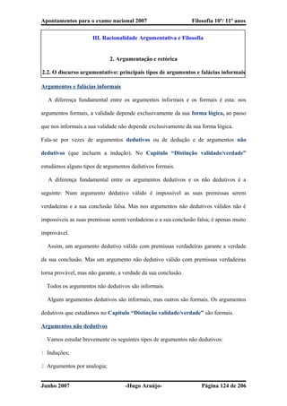 Apontamentos para o exame nacional 2007 Filosofia 10º/ 11º anos
III. Racionalidade Argumentativa e Filosofia
2. Argumentação e retórica
2.2. O discurso argumentativo: principais tipos de argumentos e falácias informais
Argumentos e falácias informais
� A diferença fundamental entre os argumentos informais e os formais é esta: nos
argumentos formais, a validade depende exclusivamente da sua forma lógica, ao passo
que nos informais a sua validade não depende exclusivamente da sua forma lógica.
Fala-se por vezes de argumentos dedutivos ou de dedução e de argumentos não
dedutivos (que incluem a indução). No Capítulo “Distinção validade/verdade”
estudámos alguns tipos de argumentos dedutivos formais.
� A diferença fundamental entre os argumentos dedutivos e os não dedutivos é a
seguinte: Num argumento dedutivo válido é impossível as suas premissas serem
verdadeiras e a sua conclusão falsa. Mas nos argumentos não dedutivos válidos não é
impossíveis as suas premissas serem verdadeiras e a sua conclusão falsa; é apenas muito
improvável.
� Assim, um argumento dedutivo válido com premissas verdadeiras garante a verdade
da sua conclusão. Mas um argumento não dedutivo válido com premissas verdadeiras
torna provável, mas não garante, a verdade da sua conclusão.
� Todos os argumentos não dedutivos são informais.
� Alguns argumentos dedutivos são informais, mas outros são formais. Os argumentos
dedutivos que estudámos no Capítulo “Distinção validade/verdade” são formais.
Argumentos não dedutivos
� Vamos estudar brevemente os seguintes tipos de argumentos não dedutivos:
1. Induções;
2. Argumentos por analogia;
Junho 2007 -Hugo Araújo- Página 124 de 206
 