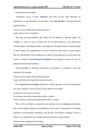 Apontamentos para o exame nacional 2007 Filosofia 10º/ 11º anos
3. Argumentos de autoridade.
� Geralmente usa-se o termo «indução» para falar de dois tipos diferentes de
argumentos: as generalizações e as previsões. Uma generalização é um argumento do
seguinte género:
Todos os corvos observados até hoje são pretos.
Logo, todos os corvos são pretos.
� Para que uma generalização seja válida tem de obedecer a algumas regras. Por
exemplo, os casos em que se baseia têm de ser representativos e não pode haver
contraexemplos. Defender que todos os portugueses vão regularmente ao cinema porque
os meus amigos vão regularmente ao cinema viola estas duas regras: os meus amigos
não são representativos dos portugueses em geral e há portugueses que não gostam de
cinema. A falácia da generalização precipitada ocorre quando os casos em que nos
apoiamos não são representativos.
� Numa previsão as premissas baseiam-se no passado e a conclusão é um caso
particular. Por exemplo:
Todos os corvos observados até hoje são pretos.
Logo, o próximo corvo que observarmos será preto.
� Num argumento por analogia pretende-se concluir que algo é de certo modo porque
esse algo é análogo a outra coisa que é desse modo. Por exemplo:
Os filósofos são como os cientistas.
Os cientistas procuram compreender melhor o mundo.
Logo, os filósofos procuram compreender melhor o mundo.
� Não se deve confundir os argumentos por analogia com as analogias propriamente
ditas. Uma analogia é apenas uma semelhança entre coisas; os argumentos por analogia
baseiam-se nesta desejada semelhança, mas não são, eles mesmos, analogias. Como se
pode ver, nos argumentos por analogia uma das premissas é uma analogia.
Vejamos outro argumento por analogia:
Junho 2007 -Hugo Araújo- Página 125 de 206
 