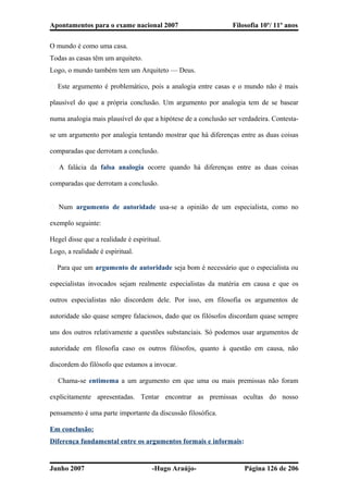 Apontamentos para o exame nacional 2007 Filosofia 10º/ 11º anos
O mundo é como uma casa.
Todas as casas têm um arquiteto.
Logo, o mundo também tem um Arquiteto — Deus.
� Este argumento é problemático, pois a analogia entre casas e o mundo não é mais
plausível do que a própria conclusão. Um argumento por analogia tem de se basear
numa analogia mais plausível do que a hipótese de a conclusão ser verdadeira. Contesta-
se um argumento por analogia tentando mostrar que há diferenças entre as duas coisas
comparadas que derrotam a conclusão.
� A falácia da falsa analogia ocorre quando há diferenças entre as duas coisas
comparadas que derrotam a conclusão.
� Num argumento de autoridade usa-se a opinião de um especialista, como no
exemplo seguinte:
Hegel disse que a realidade é espiritual.
Logo, a realidade é espiritual.
� Para que um argumento de autoridade seja bom é necessário que o especialista ou
especialistas invocados sejam realmente especialistas da matéria em causa e que os
outros especialistas não discordem dele. Por isso, em filosofia os argumentos de
autoridade são quase sempre falaciosos, dado que os filósofos discordam quase sempre
uns dos outros relativamente a questões substanciais. Só podemos usar argumentos de
autoridade em filosofia caso os outros filósofos, quanto à questão em causa, não
discordem do filósofo que estamos a invocar.
� Chama-se entimema a um argumento em que uma ou mais premissas não foram
explicitamente apresentadas. Tentar encontrar as premissas ocultas do nosso
pensamento é uma parte importante da discussão filosófica.
Em conclusão:
Diferença fundamental entre os argumentos formais e informais:
Junho 2007 -Hugo Araújo- Página 126 de 206
 