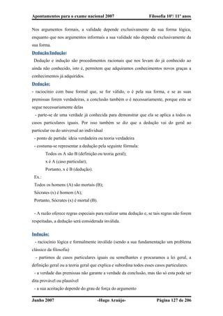 Apontamentos para o exame nacional 2007 Filosofia 10º/ 11º anos
Nos argumentos formais, a validade depende exclusivamente da sua forma lógica,
enquanto que nos argumentos informais a sua validade não depende exclusivamente da
sua forma.
Dedução/Indução:
Dedução e indução são procedimentos racionais que nos levam do já conhecido ao
ainda não conhecido, isto é, permitem que adquiramos conhecimentos novos graças a
conhecimentos já adquiridos.
Dedução:
- raciocínio com base formal que, se for válido, o é pela sua forma, e se as suas
premissas forem verdadeiras, a conclusão também o é necessariamente, porque esta se
segue necessariamente delas
- parte-se de uma verdade já conhecida para demonstrar que ela se aplica a todos os
casos particulares iguais. Por isso também se diz que a dedução vai do geral ao
particular ou do universal ao individual
- ponto de partida: ideia verdadeira ou teoria verdadeira
- costuma-se representar a dedução pela seguinte fórmula:
Todos os A são B (definição ou teoria geral);
x é A (caso particular);
Portanto, x é B (dedução).
Ex.:
Todos os homens (A) são mortais (B);
Sócrates (x) é homem (A);
Portanto, Sócrates (x) é mortal (B).
- A razão oferece regras especiais para realizar uma dedução e, se tais regras não forem
respeitadas, a dedução será considerada inválida.
Indução:
- raciocínio lógica e formalmente inválido (sendo a sua fundamentação um problema
clássico da filosofia)
- partimos de casos particulares iguais ou semelhantes e procuramos a lei geral, a
definição geral ou a teoria geral que explica e subordina todos esses casos particulares.
- a verdade das premissas não garante a verdade da conclusão, mas tão só esta pode ser
dita provável ou plausível
- a sua aceitação depende do grau de força do argumento
Junho 2007 -Hugo Araújo- Página 127 de 206
 