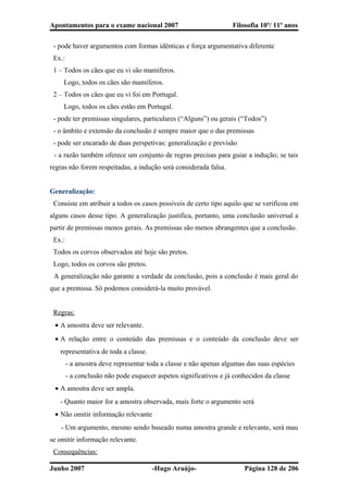 Apontamentos para o exame nacional 2007 Filosofia 10º/ 11º anos
- pode haver argumentos com formas idênticas e força argumentativa diferente
Ex.:
1 – Todos os cães que eu vi são mamíferos.
Logo, todos os cães são mamíferos.
2 – Todos os cães que eu vi foi em Portugal.
Logo, todos os cães estão em Portugal.
- pode ter premissas singulares, particulares (“Alguns”) ou gerais (“Todos”)
- o âmbito e extensão da conclusão é sempre maior que o das premissas
- pode ser encarado de duas perspetivas: generalização e previsão
- a razão também oferece um conjunto de regras precisas para guiar a indução; se tais
regras não forem respeitadas, a indução será considerada falsa.
Generalização:
Consiste em atribuir a todos os casos possíveis de certo tipo aquilo que se verificou em
alguns casos desse tipo. A generalização justifica, portanto, uma conclusão universal a
partir de premissas menos gerais. As premissas são menos abrangentes que a conclusão.
Ex.:
Todos os corvos observados até hoje são pretos.
Logo, todos os corvos são pretos.
A generalização não garante a verdade da conclusão, pois a conclusão é mais geral do
que a premissa. Só podemos considerá-la muito provável.
Regras:
• A amostra deve ser relevante.
• A relação entre o conteúdo das premissas e o conteúdo da conclusão deve ser
representativa de toda a classe.
- a amostra deve representar toda a classe e não apenas algumas das suas espécies
- a conclusão não pode esquecer aspetos significativos e já conhecidos da classe
• A amostra deve ser ampla.
- Quanto maior for a amostra observada, mais forte o argumento será
• Não omitir informação relevante
- Um argumento, mesmo sendo baseado numa amostra grande e relevante, será mau
se omitir informação relevante.
Consequências:
Junho 2007 -Hugo Araújo- Página 128 de 206
 