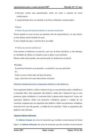Apontamentos para o exame nacional 2007 Filosofia 10º/ 11º anos
• Devemos avaliar uma generalização, tendo em conta o conjunto do nosso
conhecimento.
• A generalização deve ser rejeitada se já forem conhecidos contraexemplos
Falácias:
• Falácia da generalização precipitada ou amostra insuficiente:
Ocorre quando os casos em que nos apoiamos não são representativos, ou seja, baseia-
se num número muito limitado de casos.
É uma violação da regra: a amostra deve ser ampla
• Falácia da amostra tendenciosa:
Uma amostra é tendenciosa ou parcial e, por isso, de fraca relevância, se não abranger
as variedades de objetos ou situações a que se aplica a sua conclusão.
Mesmo sendo muito grande, uma amostra pode ser tendenciosa ou parcial.
Previsão:
As premissas baseiam-se no passado e a conclusão é um caso particular.
Ex.:
Todos os corvos observados até hoje são pretos.
Logo, o próximo corvo que observarmos será preto.
Diferença fundamental entre os argumentos dedutivos e não dedutivos:
Num argumento dedutivo válido é impossível que as suas premissas sejam verdadeiras e
a conclusão falsa. Num argumento não dedutivo válido não é impossível que as suas
premissas sejam verdadeiras e a conclusão falsa; é apenas muito improvável. Assim, um
argumento dedutivo válido com premissas verdadeiras garante a verdade da sua
conclusão, enquanto que um argumento não dedutivo válido com premissas verdadeiras
torna provável, mas não garante, a verdade da sua conclusão. Todos os argumentos não
dedutivos são informais.
Algumas falácias informais
� As falácias formais são erros de raciocínio que resultam exclusivamente da forma
lógica. As falácias informais são erros de raciocínio que não resultam exclusivamente
Junho 2007 -Hugo Araújo- Página 129 de 206
 