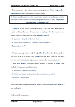 Apontamentos para o exame nacional 2007 Filosofia 10º/ 11º anos
� Para compreender o que está em causa quando perguntamos «Como compreender o
fenómeno da acrasia?», analisemos o seguinte exemplo:
Se desejas verdadeiramente respeitar os direitos dos animais e se acreditas que a melhor
maneira de o fazer é deixando de comer carne, peixe, leite ou ovos, como compreender
que o continues a comer tudo isto?
� Aristóteles refletiu sobre a acrasia e pensou que a explicação das ações acráticas só
poderia ser feita se dispusesse de um modelo de explicação de ações racionais. Esse
modelo explicativo ficou conhecido como «silogismo prático»:
1. O agente tem o desejo de produzir um efeito E.
2. O agente crê que fazer a ação A é o melhor modo de alcançar E.
3. Logo, o agente faz A
� Neste modelo as premissas 1 e 2 são a justificação racional da ação enunciada na
conclusão, em 3. Se os agentes forem racionais, deverão poder explicar as suas ações
com base nos seus desejos e crenças, com os quais as ações devem ser coerentes.
� Numa ação acrática, isto não acontece. Vejamos o exemplo do fumar como
resultado de fraqueza irracional da vontade:
1. O António tem o desejo de ser saudável.
2. O António acredita que não fumar é a melhor maneira de ser saudável.
3. No entanto, o António fuma.
Assim concluímos que para falar de ação, implica falar de um agente, uma intenção e
uma motivação.
Sendo resumido neste quadro:
Junho 2007 -Hugo Araújo- Página 13 de 206
 