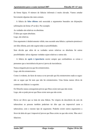 Apontamentos para o exame nacional 2007 Filosofia 10º/ 11º anos
da forma lógica. O número de falácias informais é muito elevado. Vamos estudar
brevemente algumas das mais comuns.
� A falácia do falso dilema está associada a argumentos baseados em disjunções
(afirmações da forma «P ou Q»). Por exemplo:
As verdades são relativas ou absolutas.
É falso que sejam absolutas.
Logo, são relativas.
Este argumento é dedutivamente válido, mas esconde uma falácia: a primeira premissa é
um falso dilema, pois não esgota todas as possibilidades.
Sem dúvida que além de as verdades serem relativas ou absolutas há outras
possibilidades: talvez algumas verdades sejam relativas e outras não.
� A falácia do apelo à ignorância ocorre sempre que confundimos as coisas e
pensamos que a inexistência de prova é prova de inexistência:
Nunca ninguém provou que há extraterrestres.
Logo, não há extraterrestres.
Como é evidente, do facto de nunca se ter provado que há extraterrestres nada se segue:
não se segue que há nem que não há extraterrestres. Uma forma menos óbvia de
cometer esta falácia é a seguinte:
Os filósofos nunca conseguiram provar que Deus existe nem que não existe.
Logo, não se pode provar que Deus existe nem que não existe.
Devia ser óbvio que se trata de uma falácia. Na véspera da descoberta da cura da
tuberculose as pessoas também poderiam ter dito que era impossível curar a
tuberculose, com o mesmo tipo de argumento. Poderão existir outros argumentos a
favor da ideia de que é impossível provar que Deus existe ou que não existe. Mas este é
falacioso.
Junho 2007 -Hugo Araújo- Página 130 de 206
 