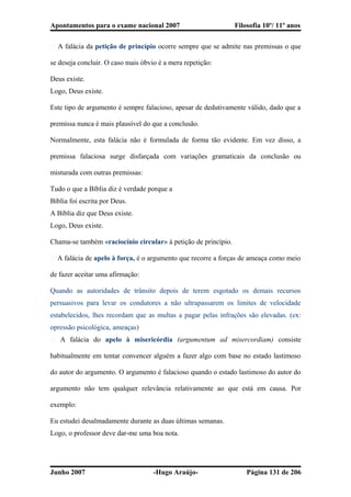 Apontamentos para o exame nacional 2007 Filosofia 10º/ 11º anos
� A falácia da petição de princípio ocorre sempre que se admite nas premissas o que
se deseja concluir. O caso mais óbvio é a mera repetição:
Deus existe.
Logo, Deus existe.
Este tipo de argumento é sempre falacioso, apesar de dedutivamente válido, dado que a
premissa nunca é mais plausível do que a conclusão.
Normalmente, esta falácia não é formulada de forma tão evidente. Em vez disso, a
premissa falaciosa surge disfarçada com variações gramaticais da conclusão ou
misturada com outras premissas:
Tudo o que a Bíblia diz é verdade porque a
Bíblia foi escrita por Deus.
A Bíblia diz que Deus existe.
Logo, Deus existe.
Chama-se também «raciocínio circular» à petição de princípio.
� A falácia de apelo à força, é o argumento que recorre a forças de ameaça como meio
de fazer aceitar uma afirmação:
Quando as autoridades de trânsito depois de terem esgotado os demais recursos
persuasivos para levar os condutores a não ultrapassarem os limites de velocidade
estabelecidos, lhes recordam que as multas a pagar pelas infrações são elevadas. (ex:
opressão psicológica, ameaças)
� A falácia do apelo à misericórdia (argumentum ad misercordiam) consiste
habitualmente em tentar convencer alguém a fazer algo com base no estado lastimoso
do autor do argumento. O argumento é falacioso quando o estado lastimoso do autor do
argumento não tem qualquer relevância relativamente ao que está em causa. Por
exemplo:
Eu estudei desalmadamente durante as duas últimas semanas.
Logo, o professor deve dar-me uma boa nota.
Junho 2007 -Hugo Araújo- Página 131 de 206
 