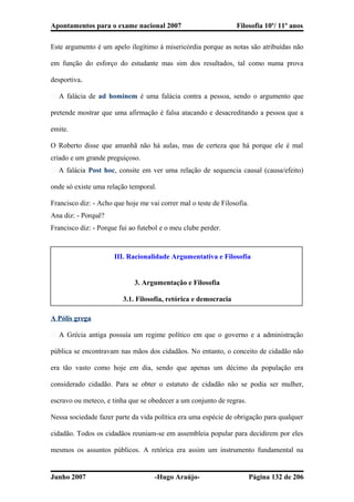 Apontamentos para o exame nacional 2007 Filosofia 10º/ 11º anos
Este argumento é um apelo ilegítimo à misericórdia porque as notas são atribuídas não
em função do esforço do estudante mas sim dos resultados, tal como numa prova
desportiva.
� A falácia de ad hominem é uma falácia contra a pessoa, sendo o argumento que
pretende mostrar que uma afirmação é falsa atacando e desacreditando a pessoa que a
emite.
O Roberto disse que amanhã não há aulas, mas de certeza que há porque ele é mal
criado e um grande preguiçoso.
� A falácia Post hoc, consite em ver uma relação de sequencia causal (causa/efeito)
onde só existe uma relação temporal.
Francisco diz: - Acho que hoje me vai correr mal o teste de Filosofia.
Ana diz: - Porquê?
Francisco diz: - Porque fui ao futebol e o meu clube perder.
III. Racionalidade Argumentativa e Filosofia
3. Argumentação e Filosofia
3.1. Filosofia, retórica e democracia
A Pólis grega
� A Grécia antiga possuía um regime político em que o governo e a administração
pública se encontravam nas mãos dos cidadãos. No entanto, o conceito de cidadão não
era tão vasto como hoje em dia, sendo que apenas um décimo da população era
considerado cidadão. Para se obter o estatuto de cidadão não se podia ser mulher,
escravo ou meteco, e tinha que se obedecer a um conjunto de regras.
Nessa sociedade fazer parte da vida política era uma espécie de obrigação para qualquer
cidadão. Todos os cidadãos reuniam-se em assembleia popular para decidirem por eles
mesmos os assuntos públicos. A retórica era assim um instrumento fundamental na
Junho 2007 -Hugo Araújo- Página 132 de 206
 