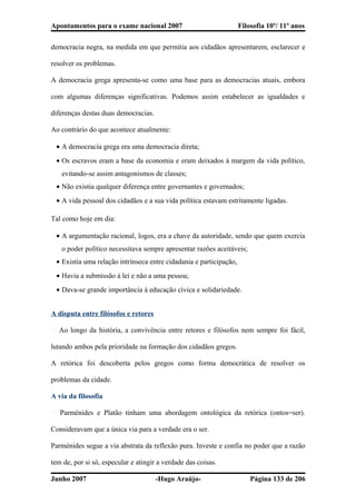 Apontamentos para o exame nacional 2007 Filosofia 10º/ 11º anos
democracia negra, na medida em que permitia aos cidadãos apresentarem, esclarecer e
resolver os problemas.
A democracia grega apresenta-se como uma base para as democracias atuais, embora
com algumas diferenças significativas. Podemos assim estabelecer as igualdades e
diferenças destas duas democracias.
Ao contrário do que acontece atualmente:
• A democracia grega era uma democracia direta;
• Os escravos eram a base da economia e eram deixados à margem da vida político,
evitando-se assim antagonismos de classes;
• Não existia qualquer diferença entre governantes e governados;
• A vida pessoal dos cidadãos e a sua vida política estavam estritamente ligadas.
Tal como hoje em dia:
• A argumentação racional, logos, era a chave da autoridade, sendo que quem exercia
o poder político necessitava sempre apresentar razões aceitáveis;
• Existia uma relação intrínseca entre cidadania e participação,
• Havia a submissão à lei e não a uma pessoa;
• Dava-se grande importância à educação cívica e solidariedade.
A disputa entre filósofos e retores
� Ao longo da história, a convivência entre retores e filósofos nem sempre foi fácil,
lutando ambos pela prioridade na formação dos cidadãos gregos.
A retórica foi descoberta pelos gregos como forma democrática de resolver os
problemas da cidade.
A via da filosofia
� Parménides e Platão tinham uma abordagem ontológica da retórica (ontos=ser).
Consideravam que a única via para a verdade era o ser.
Parménides segue a via abstrata da reflexão pura. Investe e confia no poder que a razão
tem de, por si só, especular e atingir a verdade das coisas.
Junho 2007 -Hugo Araújo- Página 133 de 206
 