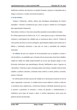 Apontamentos para o exame nacional 2007 Filosofia 10º/ 11º anos
Indiferente à política, desvalorizava as opiniões humanas e ignorava a importância de se
chegar a consensos e o poder convincente da palavra.
A via da retórica
� Górgias e Demócrito, sofistas, tinham uma abordagem antropológica da retórica
(antrophos = homem). Consideravam que a única via para a verdade era a investigação
pela argumentação interpessoal.
Nesta altura a retórica é vista como uma prática ajustada às necessidades do tempo.
Os sofistas apareceram no final do séc. V a.C., numa época em que a vida democrática
reclamava a participação dos cidadãos que se mostrassem aptos a fazê-lo. Vinham de
vários pontos da Grécia ou até do estrangeiro, apresentando tendência para relativizar os
hábitos e instituições atenienses e para pôr em causa a autoridade das tradições
enraizadas.
� Os sofistas são pois um conjunto de livres-pensadores que se propõem a ensinar a
arte da política e as qualidades que os homens devem possuir para serem bons cidadãos.
Andam de cidade em cidade proporcionando aos jovens que desejam alargar os seus
horizontes intelectuais uma aprendizagem eficiente, habilitando-os para o ingresso na
vida política. Voltavam-se para a formação prática dos homens, tentando torná-los bons
cidadãos e políticos eficientes, ensinando temas relativos à moral, política, economia,
retórica e filosofia.
� Os sofistas põem de lado a procura da verdade em si mesma para insistirem na arte de
expor, argumentar e convencer. A verdade torna-se assim subjetiva e relativa a cada um.
A insistência neste subjetivismo e relativismo fomenta a liberdade intelectual que leva
as pessoas a questionar os conceitos e valores do passado e, simultaneamente, a
estabelecer novos tipos de crenças e ideais. A retórica apresenta-se assim como um
poderosa técnica de persuasão.
Junho 2007 -Hugo Araújo- Página 134 de 206
 