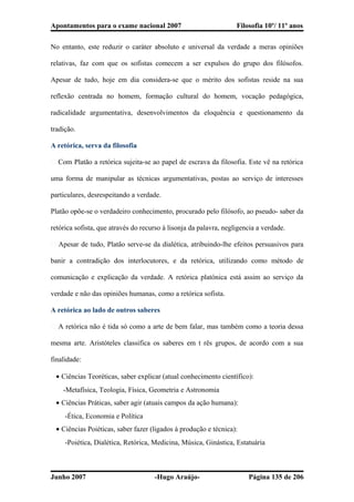 Apontamentos para o exame nacional 2007 Filosofia 10º/ 11º anos
No entanto, este reduzir o caráter absoluto e universal da verdade a meras opiniões
relativas, faz com que os sofistas comecem a ser expulsos do grupo dos filósofos.
Apesar de tudo, hoje em dia considera-se que o mérito dos sofistas reside na sua
reflexão centrada no homem, formação cultural do homem, vocação pedagógica,
radicalidade argumentativa, desenvolvimentos da eloquência e questionamento da
tradição.
A retórica, serva da filosofia
� Com Platão a retórica sujeita-se ao papel de escrava da filosofia. Este vê na retórica
uma forma de manipular as técnicas argumentativas, postas ao serviço de interesses
particulares, desrespeitando a verdade.
Platão opõe-se o verdadeiro conhecimento, procurado pelo filósofo, ao pseudo- saber da
retórica sofista, que através do recurso à lisonja da palavra, negligencia a verdade.
� Apesar de tudo, Platão serve-se da dialética, atribuindo-lhe efeitos persuasivos para
banir a contradição dos interlocutores, e da retórica, utilizando como método de
comunicação e explicação da verdade. A retórica platónica está assim ao serviço da
verdade e não das opiniões humanas, como a retórica sofista.
A retórica ao lado de outros saberes
� A retórica não é tida só como a arte de bem falar, mas também como a teoria dessa
mesma arte. Aristóteles classifica os saberes em t rês grupos, de acordo com a sua
finalidade:
• Ciências Teoréticas, saber explicar (atual conhecimento científico):
-Metafísica, Teologia, Física, Geometria e Astronomia
• Ciências Práticas, saber agir (atuais campos da ação humana):
-Ética, Economia e Política
• Ciências Poiéticas, saber fazer (ligados à produção e técnica):
-Poiética, Dialética, Retórica, Medicina, Música, Ginástica, Estatuária
Junho 2007 -Hugo Araújo- Página 135 de 206
 