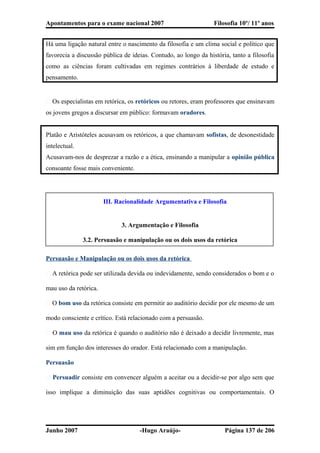 Apontamentos para o exame nacional 2007 Filosofia 10º/ 11º anos
Há uma ligação natural entre o nascimento da filosofia e um clima social e político que
favorecia a discussão pública de ideias. Contudo, ao longo da história, tanto a filosofia
como as ciências foram cultivadas em regimes contrários à liberdade de estudo e
pensamento.
� Os especialistas em retórica, os retóricos ou retores, eram professores que ensinavam
os jovens gregos a discursar em público: formavam oradores.
Platão e Aristóteles acusavam os retóricos, a que chamavam sofistas, de desonestidade
intelectual.
Acusavam-nos de desprezar a razão e a ética, ensinando a manipular a opinião pública
consoante fosse mais conveniente.
III. Racionalidade Argumentativa e Filosofia
3. Argumentação e Filosofia
3.2. Persuasão e manipulação ou os dois usos da retórica
Persuasão e Manipulação ou os dois usos da retórica
� A retórica pode ser utilizada devida ou indevidamente, sendo considerados o bom e o
mau uso da retórica.
� O bom uso da retórica consiste em permitir ao auditório decidir por ele mesmo de um
modo consciente e crítico. Está relacionado com a persuasão.
� O mau uso da retórica é quando o auditório não é deixado a decidir livremente, mas
sim em função dos interesses do orador. Está relacionado com a manipulação.
Persuasão
� Persuadir consiste em convencer alguém a aceitar ou a decidir-se por algo sem que
isso implique a diminuição das suas aptidões cognitivas ou comportamentais. O
Junho 2007 -Hugo Araújo- Página 137 de 206
 