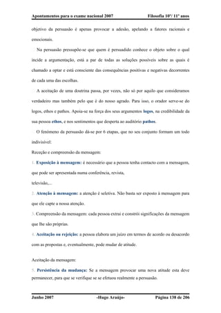 Apontamentos para o exame nacional 2007 Filosofia 10º/ 11º anos
objetivo da persuasão é apenas provocar a adesão, apelando a fatores racionais e
emocionais.
� Na persuasão pressupõe-se que quem é persuadido conhece o objeto sobre o qual
incide a argumentação, está a par de todas as soluções possíveis sobre as quais é
chamado a optar e está consciente das consequências positivas e negativas decorrentes
de cada uma das escolhas.
� A aceitação de uma doutrina passa, por vezes, não só por aquilo que consideramos
verdadeiro mas também pelo que é do nosso agrado. Para isso, o orador serve-se do
logos, ethos e pathos. Apoia-se na força dos seus argumentos logos, na credibilidade da
sua pessoa ethos, e nos sentimentos que desperta ao auditório pathos.
� O fenómeno da persuasão dá-se por 6 etapas, que no seu conjunto formam um todo
indivisível:
Receção e compreensão da mensagem:
1. Exposição à mensagem: é necessário que a pessoa tenha contacto com a mensagem,
que pode ser apresentada numa conferência, revista,
televisão,...
2. Atenção à mensagem: a atenção é seletiva. Não basta ser exposto à mensagem para
que ele capte a nossa atenção.
3. Compreensão da mensagem: cada pessoa extrai e constrói significações da mensagem
que lhe são próprias.
4. Aceitação ou rejeição: a pessoa elabora um juízo em termos de acordo ou desacordo
com as propostas e, eventualmente, pode mudar de atitude.
Aceitação da mensagem:
5. Persistência da mudança: Se a mensagem provocar uma nova atitude esta deve
permanecer, para que se verifique se se efetuou realmente a persuasão.
Junho 2007 -Hugo Araújo- Página 138 de 206
 