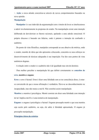 Apontamentos para o exame nacional 2007 Filosofia 10º/ 11º anos
6. Ação: a nova atitude concretiza-se através de novos comportamentos baseados na
nova opinião.
Manipulação
� Manipular é o uso indevido da argumentação com o intuito de levar os interlocutores
a aderir involuntariamente às propostas do orador. Na manipulação existe uma intenção
deliberada de desvalorizar os fatores racionais, apelando a uma adesão emocional. O
próprio discurso é baseado em falácias, onde é patente a intenção de confundir o
auditório.
� Do ponto de vista filosófico, manipular corresponde ao uso abusivo da retórica, onde
o orador, munido de ideia que não apresenta a discussão, concentra os seus esforços no
desenvolvimento de técnicas adequadas à sua imposição. Faz dos seus pontos de vista
autênticos dogmas.
� A relação entre o orador e o auditório não é de igualdade mas sim de domínio.
� Para melhor perceber a manipulação há que definir corretamente os conceitos de
erro, mentira e engano:
Erro: o erro é factual. Errar é dizer uma falsidade sem se ter consciência disso, é estar-
se convencido de que a nossa afirmação é verdadeira. Deve-se ao desconhecimento ou
incapacidade, mas não nunca a má-fé. Não constitui assim manipulação.
Mentira: a mentira é psicológica. Mentir consiste em dizer uma falsidade com intenção
de tal. Implica má-fé e é uma tentativa de manipulação.
Engano: o engano é psicológico e factual. Enganar pressupõe mentir e que essa mentira
seja aceite pelo auditório, ou seja, ele adire à falsidade apresentada. O engano já
pressupõe manipulação.
Princípios éticos da retórica
Junho 2007 -Hugo Araújo- Página 139 de 206
 