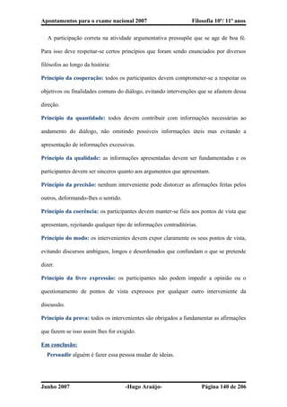 Apontamentos para o exame nacional 2007 Filosofia 10º/ 11º anos
� A participação correta na atividade argumentativa pressupõe que se age de boa fé.
Para isso deve respeitar-se certos princípios que foram sendo enunciados por diversos
filósofos ao longo da história:
Princípio da cooperação: todos os participantes devem comprometer-se a respeitar os
objetivos ou finalidades comuns do diálogo, evitando intervenções que se afastem dessa
direção.
Princípio da quantidade: todos devem contribuir com informações necessárias ao
andamento do diálogo, não omitindo possíveis informações úteis mas evitando a
apresentação de informações excessivas.
Princípio da qualidade: as informações apresentadas devem ser fundamentadas e os
participantes devem ser sinceros quanto aos argumentos que apresentam.
Princípio da precisão: nenhum interveniente pode distorcer as afirmações feitas pelos
outros, deformando-lhes o sentido.
Princípio da coerência: os participantes devem manter-se fiéis aos pontos de vista que
apresentam, rejeitando qualquer tipo de informações contraditórias.
Princípio do modo: os intervenientes devem expor claramente os seus pontos de vista,
evitando discursos ambíguos, longos e desordenados que confundam o que se pretende
dizer.
Princípio da livre expressão: os participantes não podem impedir a opinião ou o
questionamento de pontos de vista expressos por qualquer outro interveniente da
discussão.
Princípio da prova: todos os intervenientes são obrigados a fundamentar as afirmações
que fazem se isso assim lhes for exigido.
Em conclusão:
� Persuadir alguém é fazer essa pessoa mudar de ideias.
Junho 2007 -Hugo Araújo- Página 140 de 206
 