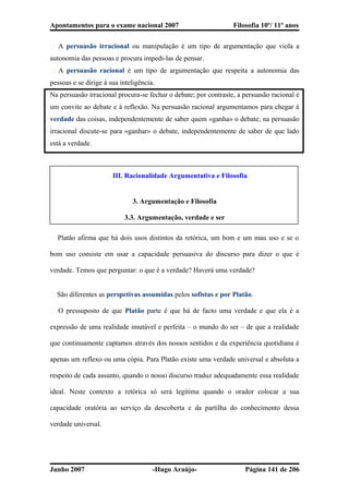 Apontamentos para o exame nacional 2007 Filosofia 10º/ 11º anos
� A persuasão irracional ou manipulação é um tipo de argumentação que viola a
autonomia das pessoas e procura impedi-las de pensar.
� A persuasão racional é um tipo de argumentação que respeita a autonomia das
pessoas e se dirige à sua inteligência.
Na persuasão irracional procura-se fechar o debate; por contraste, a persuasão racional é
um convite ao debate e à reflexão. Na persuasão racional argumentamos para chegar à
verdade das coisas, independentemente de saber quem «ganha» o debate; na persuasão
irracional discute-se para «ganhar» o debate, independentemente de saber de que lado
está a verdade.
III. Racionalidade Argumentativa e Filosofia
3. Argumentação e Filosofia
3.3. Argumentação, verdade e ser
� Platão afirma que há dois usos distintos da retórica, um bom e um mau uso e se o
bom uso consiste em usar a capacidade persuasiva do discurso para dizer o que é
verdade. Temos que perguntar: o que é a verdade? Haverá uma verdade?
� São diferentes as perspetivas assumidas pelos sofistas e por Platão.
� O pressuposto de que Platão parte é que há de facto uma verdade e que ela é a
expressão de uma realidade imutável e perfeita – o mundo do ser – de que a realidade
que continuamente captamos através dos nossos sentidos e da experiência quotidiana é
apenas um reflexo ou uma cópia. Para Platão existe uma verdade universal e absoluta a
respeito de cada assunto, quando o nosso discurso traduz adequadamente essa realidade
ideal. Neste contexto a retórica só será legítima quando o orador colocar a sua
capacidade oratória ao serviço da descoberta e da partilha do conhecimento dessa
verdade universal.
Junho 2007 -Hugo Araújo- Página 141 de 206
 
