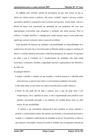 Apontamentos para o exame nacional 2007 Filosofia 10º/ 11º anos
� Os sofistas, pelo contrário, partem do pressuposto de que, pelo menos no que se
refere aos valores morais e políticos, não existe “verdade” segura e unívoca; existem
unicamente opiniões e argumentos mais ou menos convincentes. Assim sendo, o dever e
direito de quem está convencido da qualidade da sua perspetiva são usar uma
argumentação convincente para conquistar a aceitação das outras pessoas. Para os
sofistas a “verdade filosófica” é múltipla pois, sendo humana nunca é certa senão para
aquele que a possui e enuncia e para os que nela acreditam.
� Estas questões da natureza da realidade e da possibilidade ou impossibilidade de a
conhecermos tal como ela é, tem interessado os filósofos desde os gregos e continua em
aberto e a suscitar inúmeras discussões e diferentes perspetivas de resposta. As questões
de saber o que é «verdade» ou o «conhecimento da realidade» não estão ainda
resolvidas e continuam a desafiar a capacidade racional e argumentativa dos filósofos e
de todos nós.
Se qualquer filósofo:
• Aspira a partilha a verdade em que acredita, a torná-la acessível e admitida pelas
outras pessoas, se possível por todos os seres humanos (auditório universal);
• Não pode impor as suas ideias aos outros nem pela força ou pela violência;
• Então ele não pode pôr de lado a retórica, pois o que ele pode fazer é por
interpretações, isto é, opiniões ou teses, e usar a argumentação para justificar essas
opiniões, procurando persuadir o seu auditório da verdade dessas teses ou, pelo
menos, da sua razoabilidade.
� A retórica é um instrumento indispensável para justificar as nossas opiniões e
permitir o esclarecimento mútuo das pessoas que honesta e sinceramente procuram a
verdade e o verdadeiro conhecimento da realidade ou do ser. Ela permitirá, a todos os
que possuem curiosidade e desejo de aceder à verdade, uma averiguação conjunta do
Junho 2007 -Hugo Araújo- Página 142 de 206
 