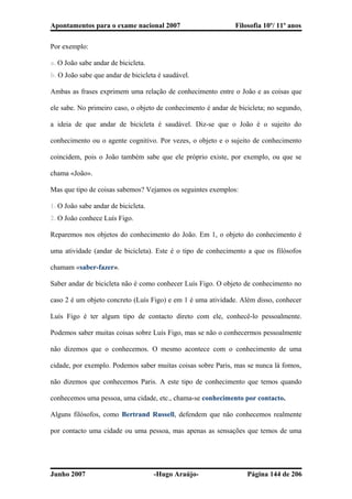 Apontamentos para o exame nacional 2007 Filosofia 10º/ 11º anos
Por exemplo:
a. O João sabe andar de bicicleta.
b. O João sabe que andar de bicicleta é saudável.
Ambas as frases exprimem uma relação de conhecimento entre o João e as coisas que
ele sabe. No primeiro caso, o objeto de conhecimento é andar de bicicleta; no segundo,
a ideia de que andar de bicicleta é saudável. Diz-se que o João é o sujeito do
conhecimento ou o agente cognitivo. Por vezes, o objeto e o sujeito de conhecimento
coincidem, pois o João também sabe que ele próprio existe, por exemplo, ou que se
chama «João».
Mas que tipo de coisas sabemos? Vejamos os seguintes exemplos:
1. O João sabe andar de bicicleta.
2. O João conhece Luís Figo.
Reparemos nos objetos do conhecimento do João. Em 1, o objeto do conhecimento é
uma atividade (andar de bicicleta). Este é o tipo de conhecimento a que os filósofos
chamam «saber-fazer».
Saber andar de bicicleta não é como conhecer Luís Figo. O objeto de conhecimento no
caso 2 é um objeto concreto (Luís Figo) e em 1 é uma atividade. Além disso, conhecer
Luís Figo é ter algum tipo de contacto direto com ele, conhecê-lo pessoalmente.
Podemos saber muitas coisas sobre Luís Figo, mas se não o conhecermos pessoalmente
não dizemos que o conhecemos. O mesmo acontece com o conhecimento de uma
cidade, por exemplo. Podemos saber muitas coisas sobre Paris, mas se nunca lá fomos,
não dizemos que conhecemos Paris. A este tipo de conhecimento que temos quando
conhecemos uma pessoa, uma cidade, etc., chama-se conhecimento por contacto.
Alguns filósofos, como Bertrand Russell, defendem que não conhecemos realmente
por contacto uma cidade ou uma pessoa, mas apenas as sensações que temos de uma
Junho 2007 -Hugo Araújo- Página 144 de 206
 