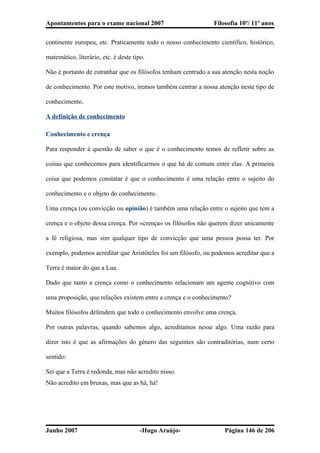 Apontamentos para o exame nacional 2007 Filosofia 10º/ 11º anos
continente europeu, etc. Praticamente todo o nosso conhecimento científico, histórico,
matemático, literário, etc. é deste tipo.
Não é portanto de estranhar que os filósofos tenham centrado a sua atenção nesta noção
de conhecimento. Por este motivo, iremos também centrar a nossa atenção neste tipo de
conhecimento.
A definição de conhecimento
Conhecimento e crença
Para responder à questão de saber o que é o conhecimento temos de refletir sobre as
coisas que conhecemos para identificarmos o que há de comum entre elas. A primeira
coisa que podemos constatar é que o conhecimento é uma relação entre o sujeito do
conhecimento e o objeto do conhecimento.
Uma crença (ou convicção ou opinião) é também uma relação entre o sujeito que tem a
crença e o objeto dessa crença. Por «crença» os filósofos não querem dizer unicamente
a fé religiosa, mas sim qualquer tipo de convicção que uma pessoa possa ter. Por
exemplo, podemos acreditar que Aristóteles foi um filósofo, ou podemos acreditar que a
Terra é maior do que a Lua.
Dado que tanto a crença como o conhecimento relacionam um agente cognitivo com
uma proposição, que relações existem entre a crença e o conhecimento?
Muitos filósofos defendem que todo o conhecimento envolve uma crença.
Por outras palavras, quando sabemos algo, acreditamos nesse algo. Uma razão para
dizer isto é que as afirmações do género das seguintes são contraditórias, num certo
sentido:
Sei que a Terra é redonda, mas não acredito nisso.
Não acredito em bruxas, mas que as há, há!
Junho 2007 -Hugo Araújo- Página 146 de 206
 