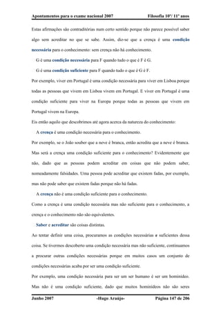 Apontamentos para o exame nacional 2007 Filosofia 10º/ 11º anos
Estas afirmações são contraditórias num certo sentido porque não parece possível saber
algo sem acreditar no que se sabe. Assim, diz-se que a crença é uma condição
necessária para o conhecimento: sem crença não há conhecimento.
� G é uma condição necessária para F quando tudo o que é F é G.
� G é uma condição suficiente para F quando tudo o que é G é F.
Por exemplo, viver em Portugal é uma condição necessária para viver em Lisboa porque
todas as pessoas que vivem em Lisboa vivem em Portugal. E viver em Portugal é uma
condição suficiente para viver na Europa porque todas as pessoas que vivem em
Portugal vivem na Europa.
Eis então aquilo que descobrimos até agora acerca da natureza do conhecimento:
� A crença é uma condição necessária para o conhecimento.
Por exemplo, se o João souber que a neve é branca, então acredita que a neve é branca.
Mas será a crença uma condição suficiente para o conhecimento? Evidentemente que
não, dado que as pessoas podem acreditar em coisas que não podem saber,
nomeadamente falsidades. Uma pessoa pode acreditar que existem fadas, por exemplo,
mas não pode saber que existem fadas porque não há fadas.
� A crença não é uma condição suficiente para o conhecimento.
Como a crença é uma condição necessária mas não suficiente para o conhecimento, a
crença e o conhecimento não são equivalentes.
� Saber e acreditar são coisas distintas.
Ao tentar definir uma coisa, procuramos as condições necessárias e suficientes dessa
coisa. Se tivermos descoberto uma condição necessária mas não suficiente, continuamos
a procurar outras condições necessárias porque em muitos casos um conjunto de
condições necessárias acaba por ser uma condição suficiente.
Por exemplo, uma condição necessária para ser um ser humano é ser um hominídeo.
Mas não é uma condição suficiente, dado que muitos hominídeos não são seres
Junho 2007 -Hugo Araújo- Página 147 de 206
 