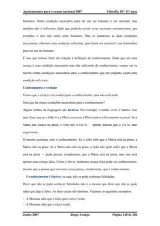Apontamentos para o exame nacional 2007 Filosofia 10º/ 11º anos
humanos. Outra condição necessária para ser um ser humano é ser racional; mas
também não é suficiente, dado que poderão existir seres racionais extraterrestres, por
exemplo, e eles não serão seres humanos. Mas se juntarmos as duas condições
necessárias, obtemos uma condição suficiente, pois basta ser racional e um hominídeo
para ser um ser humano.
É isso que iremos fazer em relação à definição de conhecimento. Dado que ser uma
crença é uma condição necessária mas não suficiente de conhecimento, vamos ver se
haverá outras condições necessárias para o conhecimento que em conjunto sejam uma
condição suficiente.
Conhecimento e verdade
Vimos que a crença é necessária para o conhecimento, mas não suficiente.
Será que há outras condições necessárias para o conhecimento?
Alguns termos da linguagem são factivos. Por exemplo, o termo «ver» é factivo. Isto
quer dizer que se o João viu a Maria na praia, a Maria estava efetivamente na praia. Se a
Maria não estava na praia, o João não a viu lá — apenas pensou que a viu lá, mas
enganou-se.
O mesmo acontece com o conhecimento. Se o João sabe que a Maria está na praia, a
Maria está na praia. Se a Maria não está na praia, o João não pode saber que a Maria
está na praia — pode pensar, erradamente, que a Maria está na praia, mas isso será
apenas uma crença falsa. Como é óbvio, nenhuma crença falsa pode ser conhecimento,
mesmo que a pessoa que tem essa crença pense, erradamente, que é conhecimento.
� O conhecimento é factivo, ou seja, não se pode conhecer falsidades.
Dizer que não se pode conhecer falsidades não é o mesmo que dizer que não se pode
saber que algo é falso. As duas coisas são distintas. Vejamos os seguintes exemplos:
1. A Mariana sabe que é falso que o céu é verde.
2. A Mariana sabe que o céu é verde.
Junho 2007 -Hugo Araújo- Página 148 de 206
 