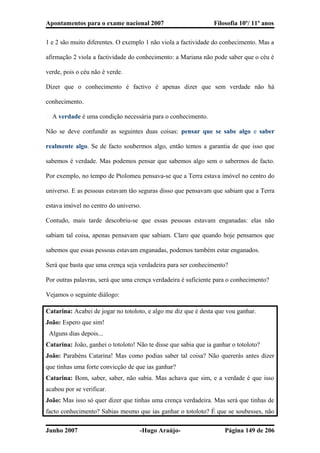 Apontamentos para o exame nacional 2007 Filosofia 10º/ 11º anos
1 e 2 são muito diferentes. O exemplo 1 não viola a factividade do conhecimento. Mas a
afirmação 2 viola a factividade do conhecimento: a Mariana não pode saber que o céu é
verde, pois o céu não é verde.
Dizer que o conhecimento é factivo é apenas dizer que sem verdade não há
conhecimento.
� A verdade é uma condição necessária para o conhecimento.
Não se deve confundir as seguintes duas coisas: pensar que se sabe algo e saber
realmente algo. Se de facto soubermos algo, então temos a garantia de que isso que
sabemos é verdade. Mas podemos pensar que sabemos algo sem o sabermos de facto.
Por exemplo, no tempo de Ptolomeu pensava-se que a Terra estava imóvel no centro do
universo. E as pessoas estavam tão seguras disso que pensavam que sabiam que a Terra
estava imóvel no centro do universo.
Contudo, mais tarde descobriu-se que essas pessoas estavam enganadas: elas não
sabiam tal coisa, apenas pensavam que sabiam. Claro que quando hoje pensamos que
sabemos que essas pessoas estavam enganadas, podemos também estar enganados.
Será que basta que uma crença seja verdadeira para ser conhecimento?
Por outras palavras, será que uma crença verdadeira é suficiente para o conhecimento?
Vejamos o seguinte diálogo:
Catarina: Acabei de jogar no totoloto, e algo me diz que é desta que vou ganhar.
João: Espero que sim!
Alguns dias depois...
Catarina: João, ganhei o totoloto! Não te disse que sabia que ia ganhar o totoloto?
João: Parabéns Catarina! Mas como podias saber tal coisa? Não quererás antes dizer
que tinhas uma forte convicção de que ias ganhar?
Catarina: Bom, saber, saber, não sabia. Mas achava que sim, e a verdade é que isso
acabou por se verificar.
João: Mas isso só quer dizer que tinhas uma crença verdadeira. Mas será que tinhas de
facto conhecimento? Sabias mesmo que ias ganhar o totoloto? É que se soubesses, não
Junho 2007 -Hugo Araújo- Página 149 de 206
 
