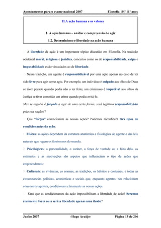 Apontamentos para o exame nacional 2007 Filosofia 10º/ 11º anos
II.A ação humana e os valores
1. A ação humana – análise e compreensão do agir
1.2. Determinismo e liberdade na ação humana
� A liberdade de ação é um importante tópico discutido em Filosofia. Na tradição
ocidental moral, religiosa e jurídica, conceitos como os de responsabilidade, culpa e
imputabilidade estão vinculados ao de liberdade.
� Nessa tradição, um agente é responsabilizável por uma ação apenas no caso de ter
sido livre para agir como agiu. Por exemplo, um indivíduo é culpado aos olhos de Deus
se tiver pecado quando podia não o ter feito; um criminoso é imputável aos olhos da
Justiça se tiver cometido um crime quando podia evitá-lo.
Mas se alguém é forçado a agir de uma certa forma, será legítimo responsabilizá-lo
pela sua «ação»?
� Que “forças” condicionam as nossas ações? Podemos reconhecer três tipos de
condicionantes da ação:
1. Físicas: as ações dependem da estrutura anatómica e fisiológica do agente e das leis
naturais que regem os fenómenos do mundo;
2. Psicológicas: a personalidade, o caráter, a força de vontade ou a falta dela, os
estímulos e as motivações são aspetos que influenciam o tipo de ações que
empreendemos;
3. Culturais: as vivências, as normas, as tradições, os hábitos e costumes, e todas as
circunstâncias políticas, económicas e sociais que, enquanto agentes, nos relacionam
com outros agentes, condicionam claramente as nossas ações.
� Será que as condicionantes da ação impossibilitam a liberdade de ação? Seremos
realmente livres ou a será a liberdade apenas uma ilusão?
Junho 2007 -Hugo Araújo- Página 15 de 206
 