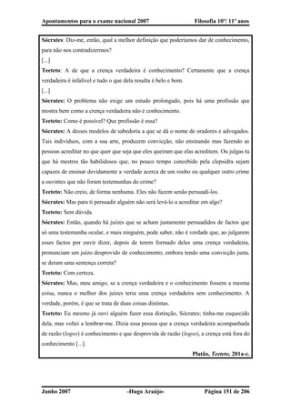 Apontamentos para o exame nacional 2007 Filosofia 10º/ 11º anos
Sócrates: Diz-me, então, qual a melhor definição que poderíamos dar de conhecimento,
para não nos contradizermos?
[...]
Teeteto: A de que a crença verdadeira é conhecimento? Certamente que a crença
verdadeira é infalível e tudo o que dela resulta é belo e bom.
[...]
Sócrates: O problema não exige um estudo prolongado, pois há uma profissão que
mostra bem como a crença verdadeira não é conhecimento.
Teeteto: Como é possível? Que profissão é essa?
Sócrates: A desses modelos de sabedoria a que se dá o nome de oradores e advogados.
Tais indivíduos, com a sua arte, produzem convicção, não ensinando mas fazendo as
pessoas acreditar no que quer que seja que eles queiram que elas acreditem. Ou julgas tu
que há mestres tão habilidosos que, no pouco tempo concebido pela clepsidra sejam
capazes de ensinar devidamente a verdade acerca de um roubo ou qualquer outro crime
a ouvintes que não foram testemunhas do crime?
Teeteto: Não creio, de forma nenhuma. Eles não fazem senão persuadi-los.
Sócrates: Mas para ti persuadir alguém não será levá-lo a acreditar em algo?
Teeteto: Sem dúvida.
Sócrates: Então, quando há juízes que se acham justamente persuadidos de factos que
só uma testemunha ocular, e mais ninguém, pode saber, não é verdade que, ao julgarem
esses factos por ouvir dizer, depois de terem formado deles uma crença verdadeira,
pronunciam um juízo desprovido de conhecimento, embora tendo uma convicção justa,
se deram uma sentença correta?
Teeteto: Com certeza.
Sócrates: Mas, meu amigo, se a crença verdadeira e o conhecimento fossem a mesma
coisa, nunca o melhor dos juízes teria uma crença verdadeira sem conhecimento. A
verdade, porém, é que se trata de duas coisas distintas.
Teeteto: Eu mesmo já ouvi alguém fazer essa distinção, Sócrates; tinha-me esquecido
dela, mas voltei a lembrar-me. Dizia essa pessoa que a crença verdadeira acompanhada
de razão (logos) é conhecimento e que desprovida de razão (logos), a crença está fora do
conhecimento [...].
Platão, Teeteto, 201a-c.
Junho 2007 -Hugo Araújo- Página 151 de 206
 