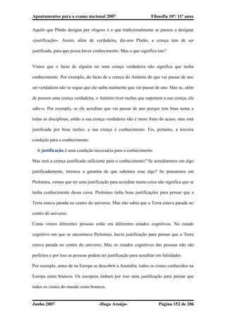 Apontamentos para o exame nacional 2007 Filosofia 10º/ 11º anos
Aquilo que Platão designa por «logos» é o que tradicionalmente se passou a designar
«justificação». Assim, além de verdadeira, diz-nos Platão, a crença tem de ser
justificada, para que possa haver conhecimento. Mas o que significa isto?
Vimos que o facto de alguém ter uma crença verdadeira não significa que tenha
conhecimento. Por exemplo, do facto de a crença do António de que vai passar de ano
ser verdadeira não se segue que ele saiba realmente que vai passar de ano. Mas se, além
de possuir uma crença verdadeira, o António tiver razões que suportem a sua crença, ele
sabe-o. Por exemplo, se ele acreditar que vai passar de ano porque tem boas notas a
todas as disciplinas, então a sua crença verdadeira não é mero fruto do acaso, mas está
justificada por boas razões: a sua crença é conhecimento. Eis, portanto, a terceira
condição para o conhecimento:
� A justificação é uma condição necessária para o conhecimento.
Mas será a crença justificada suficiente para o conhecimento? Se acreditarmos em algo
justificadamente, teremos a garantia de que sabemos esse algo? Se pensarmos em
Ptolomeu, vemos que ter uma justificação para acreditar numa coisa não significa que se
tenha conhecimento dessa coisa. Ptolomeu tinha boas justificações para pensar que a
Terra estava parada no centro do universo. Mas não sabia que a Terra estava parada no
centro do universo.
Como vimos diferentes pessoas estão em diferentes estados cognitivos. No estado
cognitivo em que se encontrava Ptolomeu, havia justificação para pensar que a Terra
estava parada no centro do universo. Mas os estados cognitivos das pessoas não são
perfeitos e por isso as pessoas podem ter justificação para acreditar em falsidades.
Por exemplo, antes de na Europa se descobrir a Austrália, todos os cisnes conhecidos na
Europa eram brancos. Os europeus tinham por isso uma justificação para pensar que
todos os cisnes do mundo eram brancos.
Junho 2007 -Hugo Araújo- Página 152 de 206
 