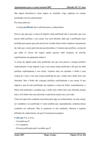 Apontamentos para o exame nacional 2007 Filosofia 10º/ 11º anos
Mas depois descobriu-se cisnes negros na Austrália. Logo, podemos ter crenças
justificadas sem ter conhecimento.
Por outras palavras:
� A crença justificada não é suficiente para o conhecimento.
Note-se que para que a crença de alguém esteja justificada não é necessário que essa
pessoa saiba justificar a sua crença. Isso seria absurdo, dado que a justificação mais
profunda para pensar que está uma árvore à minha frente inclui complexos mecanismos
da visão que a maior parte das pessoas desconhece. E mesmo para justificar a crença de
que todos os corvos são negros muitas pessoas serão incapazes de articular
explicitamente um argumento indutivo.
A crença de alguém pode estar justificada sem que essa pessoa a consiga justificar
explicitamente. O que importa é que a sua crença esteja justificada e não que ela saiba
justificar explicitamente a sua crença. Vejamos mais um exemplo: o Pedro é uma
criança de 7 anos e tem uma crença justificada de que o irmão está a beber leite com
chocolate. Mas o Pedro não consegue justificar explicitamente a sua crença. O que
importa é que há uma justificação que legitima a crença do Pedro: nomeadamente, o
Pedro está justificado a acreditar que o irmão está a beber leite com chocolate porque
está a vê-lo beber leite com chocolate e nada há de errado com a sua visão.
Vimos até agora três condições necessárias para algo ser conhecimento: ser uma crença,
ser verdadeira e ser justificada. E vimos também que, separadamente, nenhuma dessas
condições era suficiente. Mas se juntarmos as três condições, obtemos a seguinte
definição de conhecimento, em que S é uma pessoa qualquer:
S sabe que P se, e só se,
a. S acredita que P.
b. P é verdadeira.
c. Há uma justificação para S acreditar que P.
Junho 2007 -Hugo Araújo- Página 153 de 206
 
