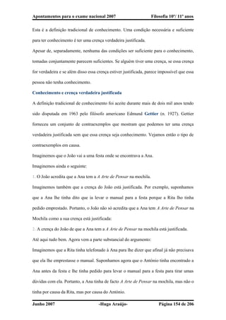 Apontamentos para o exame nacional 2007 Filosofia 10º/ 11º anos
Esta é a definição tradicional de conhecimento. Uma condição necessária e suficiente
para ter conhecimento é ter uma crença verdadeira justificada.
Apesar de, separadamente, nenhuma das condições ser suficiente para o conhecimento,
tomadas conjuntamente parecem suficientes. Se alguém tiver uma crença, se essa crença
for verdadeira e se além disso essa crença estiver justificada, parece impossível que essa
pessoa não tenha conhecimento.
Conhecimento e crença verdadeira justificada
A definição tradicional de conhecimento foi aceite durante mais de dois mil anos tendo
sido disputada em 1963 pelo filósofo americano Edmund Gettier (n. 1927). Gettier
forneceu um conjunto de contraexemplos que mostram que podemos ter uma crença
verdadeira justificada sem que essa crença seja conhecimento. Vejamos então o tipo de
contraexemplos em causa.
Imaginemos que o João vai a uma festa onde se encontrava a Ana.
Imaginemos ainda o seguinte:
1. O João acredita que a Ana tem a A Arte de Pensar na mochila.
Imaginemos também que a crença do João está justificada. Por exemplo, suponhamos
que a Ana lhe tinha dito que ia levar o manual para a festa porque a Rita lho tinha
pedido emprestado. Portanto, o João não só acredita que a Ana tem A Arte de Pensar na
Mochila como a sua crença está justificada:
2. A crença do João de que a Ana tem a A Arte de Pensar na mochila está justificada.
Até aqui tudo bem. Agora vem a parte substancial do argumento:
Imaginemos que a Rita tinha telefonado à Ana para lhe dizer que afinal já não precisava
que ela lhe emprestasse o manual. Suponhamos agora que o António tinha encontrado a
Ana antes da festa e lhe tinha pedido para levar o manual para a festa para tirar umas
dúvidas com ela. Portanto, a Ana tinha de facto A Arte de Pensar na mochila, mas não o
tinha por causa da Rita, mas por causa do António.
Junho 2007 -Hugo Araújo- Página 154 de 206
 
