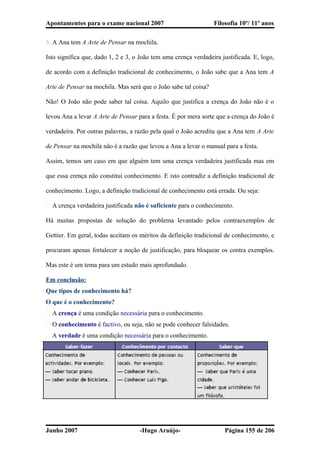 Apontamentos para o exame nacional 2007 Filosofia 10º/ 11º anos
3. A Ana tem A Arte de Pensar na mochila.
Isto significa que, dado 1, 2 e 3, o João tem uma crença verdadeira justificada. E, logo,
de acordo com a definição tradicional de conhecimento, o João sabe que a Ana tem A
Arte de Pensar na mochila. Mas será que o João sabe tal coisa?
Não! O João não pode saber tal coisa. Aquilo que justifica a crença do João não é o
levou Ana a levar A Arte de Pensar para a festa. É por mera sorte que a crença do João é
verdadeira. Por outras palavras, a razão pela qual o João acredita que a Ana tem A Arte
de Pensar na mochila não é a razão que levou a Ana a levar o manual para a festa.
Assim, temos um caso em que alguém tem uma crença verdadeira justificada mas em
que essa crença não constitui conhecimento. E isto contradiz a definição tradicional de
conhecimento. Logo, a definição tradicional de conhecimento está errada. Ou seja:
� A crença verdadeira justificada não é suficiente para o conhecimento.
Há muitas propostas de solução do problema levantado pelos contraexemplos de
Gettier. Em geral, todas aceitam os méritos da definição tradicional de conhecimento, e
procuram apenas fortalecer a noção de justificação, para bloquear os contra exemplos.
Mas este é um tema para um estudo mais aprofundado.
Em conclusão:
Que tipos de conhecimento há?
O que é o conhecimento?
� A crença é uma condição necessária para o conhecimento.
� O conhecimento é factivo, ou seja, não se pode conhecer falsidades.
� A verdade é uma condição necessária para o conhecimento.
Junho 2007 -Hugo Araújo- Página 155 de 206
 