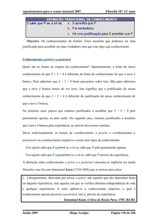 Apontamentos para o exame nacional 2007 Filosofia 10º/ 11º anos
� Objeções: Os contraexemplos de Gettier. Estes mostram que podemos ter uma
justificação para acreditar em algo verdadeiro sem que esse algo seja conhecimento.
Conhecimento a priori e a posteriori
Quais são as fontes ou origens do conhecimento? Aparentemente, a fonte do nosso
conhecimento de que 2 + 2 = 4 é diferente da fonte do conhecimento de que a neve é
branca. Para sabermos que 2 + 2 = 4 basta pensarmos sobre isso. Mas para sabermos
que a neve é branca temos de ver neve. Isto significa que a justificação do nosso
conhecimento de que 2 + 2 = 4 é diferente da justificação do nosso conhecimento de
que a neve é branca.
No primeiro caso, parece que estamos justificados a acreditar que 2 + 2 = 4 pelo
pensamento apenas, ou pela razão. No segundo caso, estamos justificados a acreditar
que a neve é branca pela experiência, ou através dos nossos sentidos.
Dá-se tradicionalmente os nomes de «conhecimento a priori» e «conhecimento a
posteriori» ou «conhecimento empírico» a estes dois tipos de conhecimento:
� Um sujeito sabe que P a priori se, e só se, sabe que P pelo pensamento apenas.
� Um sujeito sabe que P a posteriori se, e só se, sabe que P através da experiência.
A distinção entre conhecimento a priori e a posteriori encontra-se implícita em muito
filósofos, mas foi com Immanuel Kant (1724-1804) que se tornou mais clara:
[…] designaremos, doravante por juízos a priori, não aqueles que não dependem desta
ou daquela experiência, mas aqueles em que se verifica absoluta independência de toda
e qualquer experiência. A estes opõem-se o conhecimento empírico, o qual é
conhecimento apenas possível a posteriori, isto é, através da experiência.
Immanuel Kant, Crítica da Razão Pura, 1787, B2-B3.
Junho 2007 -Hugo Araújo- Página 156 de 206
 