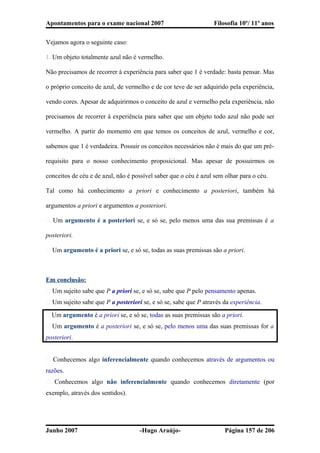Apontamentos para o exame nacional 2007 Filosofia 10º/ 11º anos
Vejamos agora o seguinte caso:
1. Um objeto totalmente azul não é vermelho.
Não precisamos de recorrer à experiência para saber que 1 é verdade: basta pensar. Mas
o próprio conceito de azul, de vermelho e de cor teve de ser adquirido pela experiência,
vendo cores. Apesar de adquirirmos o conceito de azul e vermelho pela experiência, não
precisamos de recorrer à experiência para saber que um objeto todo azul não pode ser
vermelho. A partir do momento em que temos os conceitos de azul, vermelho e cor,
sabemos que 1 é verdadeira. Possuir os conceitos necessários não é mais do que um pré-
requisito para o nosso conhecimento proposicional. Mas apesar de possuirmos os
conceitos de céu e de azul, não é possível saber que o céu é azul sem olhar para o céu.
Tal como há conhecimento a priori e conhecimento a posteriori, também há
argumentos a priori e argumentos a posteriori.
� Um argumento é a posteriori se, e só se, pelo menos uma das sua premissas é a
posteriori.
� Um argumento é a priori se, e só se, todas as suas premissas são a priori.
Em conclusão:
� Um sujeito sabe que P a priori se, e só se, sabe que P pelo pensamento apenas.
� Um sujeito sabe que P a posteriori se, e só se, sabe que P através da experiência.
� Um argumento é a priori se, e só se, todas as suas premissas são a priori.
� Um argumento é a posteriori se, e só se, pelo menos uma das suas premissas for a
posteriori.
� Conhecemos algo inferencialmente quando conhecemos através de argumentos ou
razões.
� Conhecemos algo não inferencialmente quando conhecemos diretamente (por
exemplo, através dos sentidos).
Junho 2007 -Hugo Araújo- Página 157 de 206
 