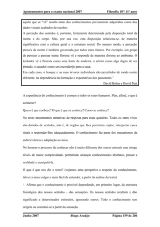 Apontamentos para o exame nacional 2007 Filosofia 10º/ 11º anos
aquilo que se “vê” resulta tanto dos conhecimentos previamente adquiridos como dos
dados visuais acabados de receber.
A perceção dos sentidos é, portanto, fortemente determinada pela disposição total da
mente e do corpo. Mas, por sua vez, esta disposição relaciona-se, de maneira
significativa com a cultura geral e a estrutura social. Do mesmo modo, a perceção
através da mente é também governada por todos estes fatores. Por exemplo, um grupo
de pessoas a passear numa floresta vê e responde de maneira diversa ao ambiente. O
lenhador vê a floresta como uma fonte de madeira, o artista como algo digno de ser
pintado, o caçador como um esconderijo para a caça.
Em cada caso, o bosque e as suas árvores individuais são percebidos de modo muito
diferente, na dependência da formação e expectativas dos passeantes.”
David Bohm e David Peat
A experiência do conhecimento é comum a todos os seres humanos. Mas, afinal, o que é
conhecer?
Quem é que conhece? O que é que se conhece? Como se conhece?
No texto encontramos tentativas de resposta para estas questões. Todos os seres vivos
são dotados de sentidos, isto é, de órgãos que lhes permitem captar, interpretar esses
sinais e responder-lhes adequadamente. O conhecimento faz parte dos mecanismos de
sobrevivência e adaptação ao meio.
No homem o processo de conhecer não é muito diferente dos outros animais mas atinge
níveis de maior complexidade, permitindo alcançar conhecimentos abstratos, pensar a
realidade e manipulá-la.
O que é que nos diz o texto? (vejamos uma perspetiva a respeito do conhecimento,
talvez a mais vulgar e mais fácil de entender, a partir da análise do texto)
1. Afirma que o conhecimento é possível dependendo, em primeiro lugar, da estrutura
fisiológica dos nossos sentidos – das sensações. Os nossos sentidos recebem e dão
significado a determinados estímulos, ignorando outros. Todo o conhecimento tem
origem ou constitui-se a partir da sensação.
Junho 2007 -Hugo Araújo- Página 159 de 206
 
