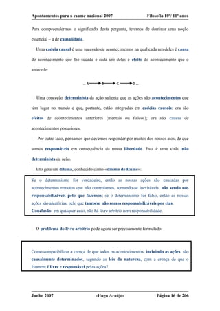 Apontamentos para o exame nacional 2007 Filosofia 10º/ 11º anos
Para compreendermos o significado desta pergunta, teremos de dominar uma noção
essencial – a de causalidade.
� Uma cadeia causal é uma sucessão de acontecimentos na qual cada um deles é causa
do acontecimento que lhe sucede e cada um deles é efeito do acontecimento que o
antecede:
� Uma conceção determinista da ação salienta que as ações são acontecimentos que
têm lugar no mundo e que, portanto, estão integradas em cadeias causais: ora são
efeitos de acontecimentos anteriores (mentais ou físicos); ora são causas de
acontecimentos posteriores.
� Por outro lado, pensamos que devemos responder por muitos dos nossos atos, de que
somos responsáveis em consequência da nossa liberdade. Esta é uma visão não
determinista da ação.
� Isto gera um dilema, conhecido como «dilema de Hume»:
Se o determinismo for verdadeiro, então as nossas ações são causadas por
acontecimentos remotos que não controlamos, tornando-se inevitáveis, não sendo nós
responsabilizáveis pelo que fazemos; se o determinismo for falso, então as nossas
ações são aleatórias, pelo que também não somos responsabilizáveis por elas.
Conclusão: em qualquer caso, não há livre arbítrio nem responsabilidade.
� O problema do livre arbítrio pode agora ser precisamente formulado:
Como compatibilizar a crença de que todos os acontecimentos, incluindo as ações, são
causalmente determinados, segundo as leis da natureza, com a crença de que o
Homem é livre e responsável pelas ações?
Junho 2007 -Hugo Araújo- Página 16 de 206
 
