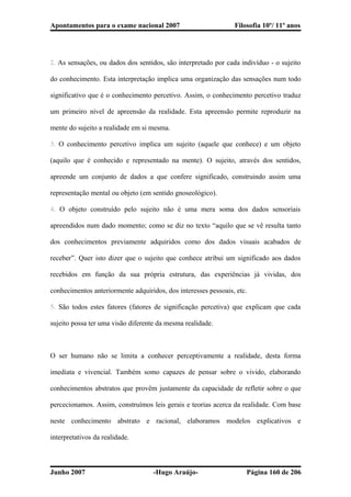 Apontamentos para o exame nacional 2007 Filosofia 10º/ 11º anos
2. As sensações, ou dados dos sentidos, são interpretado por cada indivíduo - o sujeito
do conhecimento. Esta interpretação implica uma organização das sensações num todo
significativo que é o conhecimento percetivo. Assim, o conhecimento percetivo traduz
um primeiro nível de apreensão da realidade. Esta apreensão permite reproduzir na
mente do sujeito a realidade em si mesma.
3. O conhecimento percetivo implica um sujeito (aquele que conhece) e um objeto
(aquilo que é conhecido e representado na mente). O sujeito, através dos sentidos,
apreende um conjunto de dados a que confere significado, construindo assim uma
representação mental ou objeto (em sentido gnoseológico).
4. O objeto construído pelo sujeito não é uma mera soma dos dados sensoriais
apreendidos num dado momento; como se diz no texto “aquilo que se vê resulta tanto
dos conhecimentos previamente adquiridos como dos dados visuais acabados de
receber”. Quer isto dizer que o sujeito que conhece atribui um significado aos dados
recebidos em função da sua própria estrutura, das experiências já vividas, dos
conhecimentos anteriormente adquiridos, dos interesses pessoais, etc.
5. São todos estes fatores (fatores de significação percetiva) que explicam que cada
sujeito possa ter uma visão diferente da mesma realidade.
O ser humano não se limita a conhecer perceptivamente a realidade, desta forma
imediata e vivencial. Também somo capazes de pensar sobre o vivido, elaborando
conhecimentos abstratos que provêm justamente da capacidade de refletir sobre o que
percecionamos. Assim, construímos leis gerais e teorias acerca da realidade. Com base
neste conhecimento abstrato e racional, elaboramos modelos explicativos e
interpretativos da realidade.
Junho 2007 -Hugo Araújo- Página 160 de 206
 