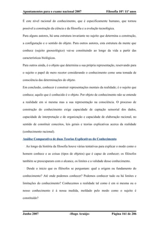 Apontamentos para o exame nacional 2007 Filosofia 10º/ 11º anos
É este nível racional do conhecimento, que é especificamente humano, que tornou
possível a construção da ciência e da filosofia e a evolução tecnológica.
Para alguns autores, há uma estrutura invariante no sujeito que determina a construção,
a configuração e o sentido do objeto. Para outros autores, esta estrutura da mente que
conhece (sujeito gnoseológico) vai-se constituindo ao longo da vida a partir das
características biológicas.
Para outros ainda, é o objeto que determina a sua própria representação, reservando para
o sujeito o papel de mero recetor considerando o conhecimento como uma tomada de
consciência das determinações do objeto.
Em conclusão, conhecer é construir representações mentais da realidade; é o sujeito que
conhece; aquilo que é conhecido é o objeto. Por objeto de conhecimento não se entende
a realidade em si mesma mas a sua representação na consciência. O processo de
construção do conhecimento exige capacidade de captação sensorial dos dados,
capacidade de interpretação e de organização e capacidade de elaboração racional, no
sentido de constituir conceitos, leis gerais e teorias explicativas acerca da realidade
(conhecimento racional).
Análise Comparativa de duas Teorias Explicativas do Conhecimento
� Ao longo da história da filosofia houve várias tentativas para explicar o modo como o
homem conhece e as coisas (tipos de objetos) que é capaz de conhecer; os filósofos
também se preocuparam com o alcance, os limites e a validade desse conhecimento.
� Desde o inicio que os filósofos se perguntam: qual a origem ou fundamento do
conhecimento? Até onde podemos conhecer? Podemos conhecer tudo ou há limites e
limitações do conhecimento? Conhecemos a realidade tal como é em si mesma ou o
nosso conhecimento é à nossa medida, moldado pelo modo como o sujeito é
constituído?
Junho 2007 -Hugo Araújo- Página 161 de 206
 
