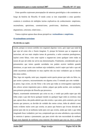 Apontamentos para o exame nacional 2007 Filosofia 10º/ 11º anos
� Estas questões expressam preocupações de natureza gnosiológica e são constantes ao
longo da história da filosofia. O modo como se tem respondido a estas questões
conduziu à existência de múltiplas teorias explicativas do conhecimento: empirismo,
racionalismo, apriorismo, construtivismo, positivismo, idealismo, materialismo,
dogmatismo, ceticismo, relativismo…
� Vamos explorar apenas duas dessas perspetivas: racionalismo e empirismo.
O racionalismo cartesiano
Da dúvida ao cogito
Assim, porque os nossos sentidos nos enganam algumas vezes, quis supor que nada há
que seja tal como eles o fazem imaginar. E, porque há homens que se enganam ao
raciocinar, até nos mais simples temas de geometria, e neles cometem paralogismos,
rejeitei como falsas, visto estar sujeito a enganar-me como qualquer outro todas as
razoes de que até então me servia nas demonstrações. Finalmente, considerando que os
pensamentos que temos quando acordados nos podem ocorrer também quando
dormimos, se que neste caso nenhum seja verdadeiro, resolvi supor que tudo o que até
então encontrara acolhimento no meu espírito não era mais verdadeiro que as ilusões
dos meus sonhos.
Mas, logo em seguida, notei que, enquanto assim queria pensar que tudo era falso, eu,
que assim o pensava, necessariamente era alguma coisa. E notando que esta verdade –
eu penso, logo existo, era tão firme e tão certa que todas as extravagantes suposições
dos céticos seriam impotentes para a abalar, julguei que podia aceitar, sem escrúpulo,
para primeiro princípio da filosofia que procurava.
Depois, examinando atentamente que coisa eu era, e vendo que podia supor que não
tinha corpo e que não havia qualquer mundo ou qualquer lugar onde eu existisse; mas
que, apesar disso, não podia admitir que não existia; e que antes, pelo contrario, por isso
mesmo que pensava, ao duvidar da verdade das outras coisas, tinha de admitir como
muito evidente muito certo que existia; ao passo que bastava que tivesse deixado de
pensar para não ter já nenhuma razão para crer que existia, ainda que tudo o que tinha
imaginado fosse verdadeiro; por isso, compreendi que era uma substância, cuja essência
ou natureza é apenas o pensamento, que para existir não tem necessidade de nenhum
lugar nem depende de nenhuma coisa material. De maneira que esse eu, isto é, a alma
Junho 2007 -Hugo Araújo- Página 162 de 206
 
