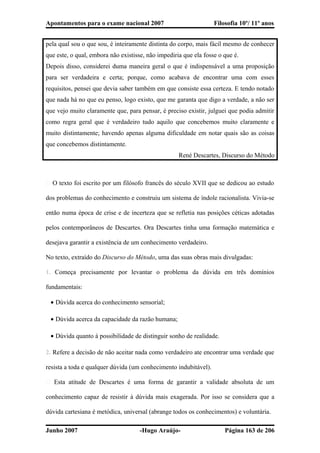 Apontamentos para o exame nacional 2007 Filosofia 10º/ 11º anos
pela qual sou o que sou, é inteiramente distinta do corpo, mais fácil mesmo de conhecer
que este, o qual, embora não existisse, não impediria que ela fosse o que é.
Depois disso, considerei duma maneira geral o que é indispensável a uma proposição
para ser verdadeira e certa; porque, como acabava de encontrar uma com esses
requisitos, pensei que devia saber também em que consiste essa certeza. E tendo notado
que nada há no que eu penso, logo existo, que me garanta que digo a verdade, a não ser
que vejo muito claramente que, para pensar, é preciso existir, julguei que podia admitir
como regra geral que é verdadeiro tudo aquilo que concebemos muito claramente e
muito distintamente; havendo apenas alguma dificuldade em notar quais são as coisas
que concebemos distintamente.
René Descartes, Discurso do Método
� O texto foi escrito por um filósofo francês do século XVII que se dedicou ao estudo
dos problemas do conhecimento e construiu um sistema de índole racionalista. Vivia-se
então numa época de crise e de incerteza que se refletia nas posições céticas adotadas
pelos contemporâneos de Descartes. Ora Descartes tinha uma formação matemática e
desejava garantir a existência de um conhecimento verdadeiro.
No texto, extraído do Discurso do Método, uma das suas obras mais divulgadas:
1. Começa precisamente por levantar o problema da dúvida em três domínios
fundamentais:
• Dúvida acerca do conhecimento sensorial;
• Dúvida acerca da capacidade da razão humana;
• Dúvida quanto á possibilidade de distinguir sonho de realidade.
2. Refere a decisão de não aceitar nada como verdadeiro ate encontrar uma verdade que
resista a toda e qualquer dúvida (um conhecimento indubitável).
� Esta atitude de Descartes é uma forma de garantir a validade absoluta de um
conhecimento capaz de resistir à dúvida mais exagerada. Por isso se considera que a
dúvida cartesiana é metódica, universal (abrange todos os conhecimentos) e voluntária.
Junho 2007 -Hugo Araújo- Página 163 de 206
 