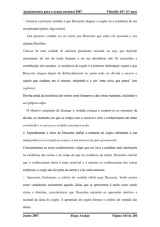 Apontamentos para o exame nacional 2007 Filosofia 10º/ 11º anos
3. Enuncia a primeira verdade a que Descartes chegou: o cogito ou a existência de um
ser pensante (penso, logo existo).
� Esta primeira verdade vai ser aceite por Descartes que sobre ela assentará o seu
sistema filosófico.
Trata-se de uma verdade de natureza puramente racional, ou seja, que depende
unicamente do uso da razão humana e na sua descoberta não foi necessária a
contribuição dos sentidos. A existência do cogito é a primeira informação segura a que
Descartes chegou depois de deliberadamente ter posto tudo em dúvida e encerra o
sujeito que conhece em si mesmo, reduzindo-o a ser “uma coisa que pensa” (res
cogitans).
Duvida ainda da existência dos outros seres humanos e das coisas materiais, incluindo o
seu próprio corpo.
� O objetivo cartesiano de alcançar a verdade começa a cumprir-se no momento da
dúvida, no momento em que se rompe com o sensível e com o conhecimento até então
constituído e se procura a verdade na própria razão.
4. Seguidamente o texto de Descartes define a natureza do cogito afirmando a sua
independência em relação ao corpo e a sua natureza de puro pensamento.
Contrariamente ao nosso conhecimento vulgar que nos leva a acreditar mais facilmente
na existência das coisas e do corpo do que na existência da mente, Descartes conclui
que o conhecimento desta é mais acessível e é anterior ao conhecimento das coisas
corpóreas; o corpo não faz parte da mente e é de outra natureza.
5. Apresenta, finalmente, o critério de verdade válido para Descartes. Serão aceites
como verdadeiras unicamente aquelas ideias que se apresentem à razão como sendo
claras e distintas, características que Descartes encontra na apreensão intuitiva e
racional da ideia do cogito. A apreensão do cogito fornece o critério de verdade das
ideias.
Junho 2007 -Hugo Araújo- Página 164 de 206
 